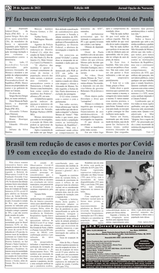 Edição 448 Jornal Opção do Noroeste
20 de Agosto de 2021
02
PF faz buscas contra Sérgio Reis e deputado Otoni de Paula
O deputado
federal Otoni de
Paula (PSC-RJ) e o
cantor Sérgio Reis são
alvos, nesta sexta-feira
(20), de mandados de
busca e apreensão
expedidos pelo Supremo
Tribunal Federal (STF). A
ação investiga incitação a
atos violentos e
ameaçadores contra a
democracia.
Ao todo, 13
m a n d a d o s f o r a m
autorizados pelo
ministro Alexandre de
Moraes e atendem a um
pedido da subprocuradora
Lindora Araújo, da
Procuradoria-Geral da
República (PGR). Houve
buscas em propriedades do
cantor e no gabinete de
Otoni na Câmara.
Os alvos são:
Sérgio Bavini (Sérgio
Reis, no nome artístico);
Otoni Moura de Paulo
Júnior, o deputado
federal Otoni de
Paula (PSC-RJ);
Alexandre Urbano
Raitz Petersen;
Antônio Galvan;
Bruno Henrique
Semczeszm;
Eduardo Oliveira
Araújo;
Juliano da Silva
Martins;
Marcos Antônio
Pereira Gomes, o Zéì
Trovão;
Turíbio Torres;
Wellington Macedo
de Souza.
Agentes da Polícia
Federal (PF) foram a 29
endereços no Distrito
Federal (1), além dos
estados de Santa Catarina
(6), São Paulo (2), Rio de
Janeiro (1), Mato Grosso
(1), Ceará (1) e Paraná (1).
“O objetivo das
medidas é apurar o
eventual cometimento do
crime de incitar a
população, através das
redes sociais, a praticar
atos violentos e
ameaçadores contra a
Democracia, o Estado de
Direito e suas Instituições,
bem como contra os
membros dos Poderes”,
afirmou a PF, em nota.
A GloboNews apurou
que há indícios de
ameaças a ministros do
STF, a senadores e ao
presidente do Senado,
Rodrigo Pacheco (DEM-
MG).
Moraes determinou
que todos os investigados,
à exceção de Otoni, não
podem se aproximar da
Praça dos Três Poderes.
Após o vazamento de
um áudio em que Sérgio
Reis defende a paralisação
de caminhoneiros para
pressionar o Senado a
afastar ministros do STF,
subprocuradores-gerais
pediram à Procuradoria da
República, no Distrito
Federal, a abertura de
investigação a respeito do
caso.
Em entrevista ao
jornal “O Globo”, o artista
disse se arrepender de ter
mandado o áudio para um
amigo.
Já Otoni foi
denunciado pela PGR ao
STF em julho de
2020 pelos supostos
crimes de difamação,
injúria e coação em vídeos
com ataques e ofensas a
Alexandre de Moraes. No
mês seguinte, a Justiça de
São Paulo determinou a
exclusão das postagens.
O G1 tenta contato
com o cantor e com o
parlamentar.
Nas redes sociais,
Otoni afirmou que “não há
nada melhor que não dever
nada a ninguém” e chamou
Moraes de “tirano”. “Não
tenho o que temer, pois
nunca incitei a população
contra as instituições
basilares da República”,
afirmou. “Mas sou e
continuarei sendo crítico
ao comportamento de
ministros do STF”,
emendou.
O parlamentar
acrescentou que foi
intimado a comparecer à
PF e que agentes levaram
um celular e um laptop.
Ofensas de deputado
a ministro
Otoni de Paula
também é alvo de um outro
inquérito por conta de dois
vídeos em que criticou
Moraes pela decisão que
libertou o blogueiro
Oswaldo Eustáquio, mas o
proibiu de usar as redes
sociais.
No vídeo, Otoni
chama Moraes de “lixo”,
“tirano” e “canalha”, entre
outras ofensas. Na ocasião,
o deputado era um dos
vice-líderes do governo
Bolsonaro. Ele já deixou o
cargo.
Otoni depois pediu
desculpas e disse que
“extrapolou”.
Moraes é o relator do
inquérito que investiga a
organização e o
financiamento de atos
antidemocráticos. O
deputado e o blogueiro são
investigados no inquérito.
O que dizem os
envolvidos
Otoni se manifestou
pelas redes sociais.
Em um vídeo logo
após o cumprimento do
mandado, disse:
“Não há nada melhor
do que você andar de
cabeça erguida. Não há
nada melhor do que você
não dever nada a ninguém.
Não há nada melhor
que a polícia vir na sua casa
e não ter dinheiro para ser
apreendido, não ter joias,
não ter relógio de ouro de
prata, de marca.
Se ficar rico, é
bandido. Não tem como
você ser um político e ficar
rico. Não tem como você
ser um pastor e ficar
milionário, a não ser que
seja empresário
paralelamente.
É bom ter a vida
limpa, graças a Deus.
Então dizer a quem
interessa que a postura nós
vamos manter a mesma, a
coragem nós vamos manter
a mesma. E vamos manter
essa mesma postura, e
vamos para cima, vamos
para frente.Tentando ver se
esse país muda, se esse país
a gente consegue ter dias
melhores nesta nação.
Vamos em frente,
mostrando que não temos
medo da tirania, seja ela de
quem for. Inclusive do
nosso tirano, senhor
ministro Alexandre de
Moraes. Que vergonha,
ministro. Que postura
antidemocrática o senhor
tem tido.”
Depois, postou:
Sobre a busca e
apreensão que sofri a em
minha residência, a pedido
da PGR, assinada pelo
MinAlexandre de Moraes,
afirmo que não tenho o
que temer, pois nunca
insitei [sic] a população
contra as instituições
basilares da República,
mas sou e continuarei
sendo crítico ao
comportamento de
ministros do STF, que
embora não pareçam, são
servidores públicos, como
qualquer um que trabalha
para o estado brasileiro.
Querem confundir crítica
a pessoa com crime contra
as instituições. Nenhum
ministro é o STF, assim
como nenhum deputado é
a Câmara Federal.
Lembrando que já
tive todos os meus sigilos
quebrados, sem que nada
houvesse sido encontrado
contra mim. Quanto a ter
adjetivado o Min
Alexandre de Moraes de
“déspota, lixo e esgoto do
STF”, fui processado por
ele e estou recorrendo da
sentença de pagamento de
indenização.
Fonte: G1
Brasil tem redução de casos e mortes por Covid-
19 com exceção do estado do Rio de Janeiro
Pela oitava semana
consecutiva houve uma
redução do número de casos,
internações e óbitos no país,
segundo o Boletim do
Observatório Covid-19 da
Fundação Oswaldo Cruz
(Fiocruz), divulgado hoje
(19). No decorrer das últimas
semanas, houve uma redução
das taxas de ocupação de
leitos de Unidade de Terapia
Intensiva (UTI) covid-19
para adultos no Sistema
Único de Saúde (SUS),
índice que vêm melhorando
no país.Aexceção é o estado
do Rio, que apresenta
aumento no indicador pela
terceira semana consecutiva,
voltando a atingir o patamar
de 70%, o que não ocorria
desde meados de junho.
De acordo com o
boletim, a taxa de
mortalidade geral do Brasil
diminuiu 0,9% ao dia,
enquanto a taxa de incidência
de casos de covid-19 foi
reduzida em 1,5% por dia.As
maiores taxas de incidência
ocorreram no Centro-Oeste
(Mato Grosso, Goiás e no
Distrito Federal), no Sul
(Paraná e Santa Catarina) e
alguns estados do Norte
(Roraima e Tocantins). As
maiores taxas de mortalidade
foram verificadas também
em estados do Centro-Oeste
(Mato Grosso do Sul, Mato
Grosso e Goiás), além do
Paraná, Rio de Janeiro e
Roraima.
O estudo do
Observatório Covid-19
aponta que permanece alta a
circulação do vírus. “Este
cenário preocupa ao
considerarmos que a
transmissão permanece alta e
a variante Delta se encontra
em circulação em vários
municípios, com potencial de
se disseminar”, dizem os
cientistas responsáveis pelo
trabalho.
Variante Delta
O cenário
epidemiológico do estado do
Rio de Janeiro concentra
vários casos identificados de
covid-19 em decorrência da
variante Delta, além de
sinalizar para o aumento da
incidência de Síndrome
Respiratória Aguda Grave
(SRAG). Também
apresentam indícios de
SRAG/Covid-19 ao longo
das últimas seis semanas, o
Rio Grande do Norte, a Bahia
e o Paraná. Cerca de 98% dos
casos de SRAG com
confirmação positiva é por
infecção do novo
coronavírus.
Os pesquisadores
defendem a importância da
aceleração da vacinação, do
uso de máscaras e do
distanciamento físico. “Há
também uma retomada da
circulação de pessoas nas
ruas próximas ao padrão
anterior à pandemia, devido
a uma sensação artificial de
que a pandemia acabou,
contribuindo para um
relaxamento das medidas de
prevenção por parte das
pessoas e gestores”, diz o
boletim.
Segundo os cientistas
além da variante Delta, a
retomada de crescimento de
casos é reflexo de um
progresso lento da cobertura
vacinal, em se considerando
não apenas a aplicação da
primeira dose, mas do ciclo
completo de vacinação, com
a segunda dose.
Segundo o boletim,
diante deste quadro, é
importante adaptar os
serviços de saúde para a nova
fase da pandemia no país,
intensificando as ações de
vigilância, testagem e
rastreamento de contatos. É
fundamental ainda reforçar
ações de atenção primária à
saúde, capazes de identificar
casos que necessitem de
cuidados intensivos, o que
possibilita também a
interrupção das cadeias de
transmissão.
Taxas de ocupação de
leitos
Além do Rio, o Paraná
também registrou aumento na
taxa de ocupação de leitos.A
taxa de ocupação de leitos
covid-19 para adultos no
estado teve um crescimento
de 59% para 61% e também
houve uma elevação
expressiva do indicador na
capital do estado, Curitiba
(65% para 73%).
Rondônia saiu da zona
de alerta, com queda no
indicador de 63% para 52%.
Foram registradas
expressivas reduções no
indicador em Mato Grosso
(79% para 61%), com o
incremento de leitos
disponibilizados (553 para
584), e em Goiás (78% para
69%), sem mudança
importante no número de
leitos.
Óbitos
Com ampliação da
cobertura vacinal para as
faixas mais jovens, o
processo de
rejuvenescimento da
pandemia no Brasil foi
revertido. Novamente as
internações hospitalares,
internações em UTI e óbitos
voltaram a se concentrar na
população idosa, que
apresenta maior
vulnerabilidade dentre os
grupos por faixas etárias.
Segundo o boletim, há
uma estagnação nesse
declínio para algumas faixas
etárias, especialmente entre
idoso, o que alerta para um
possível aumento das
internações e óbitos entre a
população mais idosas.
Fonte: Agência Brasil
 