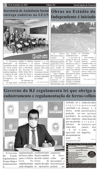 Edição 451 Jornal Opção do Noroeste
10 de Setembro de 2021
02
Secretaria de Assistência Social
entrega cadeiras ao LEAN
A Secretaria
Municipal de
Assistência Social
fez nesta quarta
feira a entrega de
cadeiras higiênicas
e cadeiras de roda
no LEAN - Lar
Evangélico do
Ancião.
Ao todo foram
doadas 11 cadeiras
higiênicas e 11
cadeiras de rodas
para a instituição,
que funciona no
bairro Santa Afra e
cuida de idosos e
idosas de toda a
região.
Os diretores da
instituição, Pastor
Otoniel e a sua
esposa Edilene
afirmam que essa
doação, feita pela
Secretaria de
Assistência Social,
irá ajudar a dar mais
conforto e dignidade
aos asilados.
Fonte: Prefeitura de Pádua
Obras no Estádio do
Independente é iniciado
O Bairro
Dezessete começa a
receber da
A d m i n i s t r a ç ã o
Municipal a primeira
grande obra. Já teve
início as obras do
novo estádio do
I n d e p e n d e n t e
Futebol Clube.
Todo o trabalho
de terraplanagem já
foi realizado e
começam a ser
instalados os tubos
galvanizados que
irão receber os
alambrados novos.
A previsão de
entrega da obra é de
90 dias. Visando
diminuir os custos, a
construção dos
vestiários e o aterro
lateral será realizado
pela Secretaria
Municipal de Obras,
ficando sob a
responsabilidade da
empresa vencedora da
licitação a instalação
dos alambrados e a
colocação do
gramado.
Esta semana, o
Prefeito Paulo
Roberto esteve
visitando a obra e se
mostrou muito
satisfeito em entregar
essa área esportiva,
anseio antigo dos
moradores do Bairro
Dezessete.
Fonte: Prefeitura de Pádua
Governo do RJ regulamenta lei que obriga o
cadastramento e regulamentação de ferros-velhos
O Governo
do Estado
regulamentou a
lei que obriga o
cadastramento
e
regulamentação
de ferros-velhos
junto à Polícia
Civil. Os
estabelecimentos
serão obrigados
a emitirem notas
fiscais e também
deverão manter
livros de
registro de todas
as operações
comerciais.
O ferro-
velho que
descumprir a
determinação
poderá ser
multado, ter o
r e g i s t r o
cancelado e os
donos ainda
poderão ser
proibidos de
abrir empresas
por um período
mínimo de
cinco anos.
A lei é
aprovada em
um momento no
qual os
s u c e s s i v o s
roubos de cabos
p r o v o c a m
atrasos e a
paralisações
nos serviços
essenciais em
vários locais do
e s t a d o ,
inclusive nos
ramais dos
trens da
SuperVia.
Fonte: G1
 