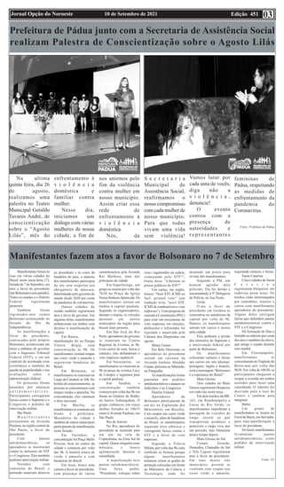 Edição 451
10 de Setembro de 2021
Jornal Opção do Noroeste 03
Prefeitura de Pádua junto com a Secretaria de Assistência Social
realizam Palestra de Conscientização sobre o Agosto Lilás
Na ultima
quinta feira, dia 26
de agosto,
realizamos uma
palestra no Teatro
Municipal Geraldo
Tavares André, de
conscientização
sobre o “Agosto
Lilás”, mês do
enfrentamento à
v i o l ê n c i a
doméstica e
familiar contra
mulher.
Nesse dia,
iniciamos um
diálogo com várias
mulheres de nossa
cidade, a fim de
nos unirmos pelo
fim da violência
contra mulher em
nosso município.
Assim criar essa
rede de
enfrentamento à
v i o l ê n c i a
doméstica.
Nós, da
S e c r e t a r i a
Municipal de
Assistência Social,
reafirmamos o
nosso compromisso
com cada mulher de
nosso município.
Para que todas
vivam uma vida
sem violência!
Vamos lutar por
cada uma de vocês,
diga não a
v i o l ê n c i a ,
denuncie!
O evento
contou com a
presença de
autoridades e
r e p r e s e n t a n t e s
femininas de
Pádua, respeitando
as medidas de
enfrentamento da
pandemia do
Coronavírus.
Fonte: Prefeitura de Pádua
Manifestantes fazem atos a favor de Bolsonaro no 7 de Setembro
Manifestantes foram às
ruas em várias cidades do
Brasil nesta terça-feira (7),
feriado de 7 de Setembro, em
atos a favor do presidente
Jair Bolsonaro (sem partido).
Todos os estados e o Distrito
Federal registraram
protestos.
Também foram
registrados atos contra
Bolsonaro acontecendo no
feriado do Dia da
Independência.
As manifestações a
favor do presidente,
convocadas pelo próprio
Bolsonaro, aconteceram em
meio a embates do governo
com o Supremo Tribunal
Federal (STF), e em um
contexto de acentuada crise
econômica e também de
queda na popularidade e nas
avaliações sobre a
administração federal.
Os protestos foram
pautados por ameaças
a n t i d e m o c r á t i c a s .
Participantes carregaram
faixas contra o Supremo e o
Congresso e pedidos de
intervenção militar.
São Paulo
M a n i f e s t a n t e s
protestaram na Avenida
Paulista, na região central de
São Paulo, a favor do
presidente.
Com pautas
antidemocráticas, os
apoiadores se mostraram
contra os ministros do STF
e o Congresso. Eles também
pediram intervenção militar.
Vestidos com
camisetas do Brasil, e
portando materiais alusivos
ao presidente e às cores da
bandeira do país, a maioria
dos manifestantes participou
do ato sem respeitar uso
obrigatório de máscara,
determinado pelo governo do
estado desde 2020 por conta
da pandemia de coronavírus.
Outras cidades do
estado também registraram
atos a favor do governo. Em
algumas delas, manifestantes
embarcaram em ônibus com
destino à manifestação da
capital.
Em Bauru, a
manifestação foi no Parque
Vitória Régia, com
concentração às 9h. Os
manifestantes vestiam roupas
nas cores verde e amarelo e
seguravam bandeiras do
Brasil.
Em Botucatu, os
manifestantes se reuniram no
Largo da Catedral, às 10h. No
bolsão de estacionamento, as
pessoas se concentraram com
roupas verdes e amarelas. Na
concentração, eles cantaram
o hino nacional.
Em Marília, os
manifestantes se reuniram em
frente à prefeitura.
Moradores da cidade e
também de outros municípios
participaram da manifestação
neste feriado.
Em Ourinhos, a
concentração foi Praça Mello
Peixoto, bem no centro da
cidade e começou por volta
das 9h. A maioria estava de
verde e amarelo e com
bandeiras do Brasil.
Em Assis, houve uma
carreta a favor do presidente,
com presença de vários
caminhoneiros pela Avenida
Rui Barbosa, uma das
principais da cidade.
Em Itapetininga, um
grupo se reuniu por volta das
7h30 na Praça da Igreja
Nossa SenhoraAparecida. Os
manifestantes saíram em
ônibus à capital paulista.
Segundo os organizadores,
durante o trajeto, os veículos
pararam em outros
municípios da região para
buscar mais pessoas.
Em São José do Rio
Preto, apoiadores do governo
se reuniram no Centro
Regional de Eventos, às 9h.
Com carros de som, faixas e
cartazes, eles defenderam o
voto impresso auditável.
Em Votorantim, os
manifestantes se reuniram às
9h na praça de eventos Lecy
de Campos e seguiram para
a capital paulista.
Em Jundiaí, a
concentração também
começou por volta das 9h em
frente ao Ginásio do Bolão,
no bairro Anhangabaú. O
grupo embarcou em cinco
ônibus fretados às 10h15
rumo à Avenida Paulista, em
São Paulo.
Rio de Janeiro
No Rio, apoiadores do
presidente se reuniram para
um ato na orla de
Copacabana, na Zona Sul da
capital. Quase ninguém usou
máscara, e houve
aglomeração durante a
caminhada.
A manifestação teve
pautas antidemocráticas.
Uma faixa pediu:
“Presidente, coloque todos
esses vagabundos na cadeia,
começando pelo STF!”;
Outra disse: “Libertem os
presos políticos do STF!”
Um cartaz, em inglês,
trouxe: “New STF, ICMS on
fuel, printed vote” (em
tradução livre, “novo STF,
ICMS de combustíveis e voto
impresso”). Uma proposta de
emenda à Constituição (PEC)
para criar um mecanismo de
voto impresso em eleições,
plebiscitos e referendos foi
rejeitada e arquivada pela
Câmara dos Deputados em
agosto.
Minas Gerais
Em Belo Horizonte, os
apoiadores do presidente
saíram em carreata da
Avenida Antônio Abrahão
Caram, próximo ao Mineirão,
na Pampulha
As manifestações foram
pautadas por pedidos
antidemocráticos e ataques ao
Judiciário e ao Congresso.
Distrito Federal
Apoiadores de
Bolsonaro participaram de
um ato na Esplanada dos
Ministérios, em Brasília.
Com roupas nas cores verde
e amarelo, além de bandeiras
do Brasil, os manifestantes
seguiram trios elétricos e
carregaram faixas contra o
STF e a favor do voto
impresso.
Segundo a Polícia
Militar, por volta das 9h, uma
confusão se formou porque
alguns manifestantes
tentaram retirar as grades de
proteção colocadas em frente
ao Ministério da Ciência e
Tecnologia, onde foi
montado um ponto para
revista dos manifestantes.
Segundo a PM, um
homem agrediu dois
policiais. Ele foi detido e
encaminhado à 5ª Delegacia
de Polícia, na Asa Norte.
Goiás
O ato a favor do
presidente em Goiânia se
concentrou no autódromo da
capital por volta de 9h.
Depois, os manifestantes
saíram em carros e motos
pela cidade.
Eles pediram a prisão
dos ministros do Supremo e
a intervenção federal por
parte de Bolsonaro.
Os manifestantes
colocaram cartazes e faixas
nos carros em três idiomas:
português, inglês e francês,
com a mensagem “Bolsonaro
é a esperança do Brasil”.
Mato Grosso
Oito cidades de Mato
Grosso registraram bloqueios
em rodovias nesta terça.
Em dois trechos da BR-
163, em Rondonópolis e
Lucas do Rio Verde, os
manifestantes impediram a
passagem de veículos de
carga, exceto os que
transportam produtos e
perecíveis e carga viva, por
um período, mas liberaram
pouco tempo depois.
Mato Grosso do Sul
Campo Grande,
Dourados, Chapadão do Sul
e Três Lagoas registraram
atos a favor do presidente.
Em ruas destes três
municípios, pessoas se
vestiram com roupas nas
cores verde e amarela,
segurando cartazes e faixas.
Santa Catarina
Cinco cidades de Santa
C a t a r i n a
registraram bloqueios em
rodovias nesta terça. Os
trechos estão interrompidos
por caminhões, tratores e
carros com manifestantes
apoiadores do presidente.
Alguns deles carregam
faixas que defendem pautas
antidemocráticas contra o
STF e o Congresso.
Há formação de filas e
lentidão no trânsito por conta
dos atos e também da chuva,
que atinge o estado durante
esta manhã.
Em Florianópolis.
manifestantes se
concentraram no Trapiche da
Beira-mar por volta das
9h30. Por volta de 10h30, os
participantes chegaram a
ocupar a avenida em ambos
sentidos para fazer uma
caminhada. O trânsito foi
desviado para a ruas do
Centro e também pela
marginal.
Bahia
Um grupo de
manifestantes se reuniu no
Farol da Barra, em Salvador,
para uma manifestação a
favor do presidente.
No local, manifestantes
levantaram pautas
antidemocráticas, como
pedidos de intervenção
militar.
Fonte: G1
 