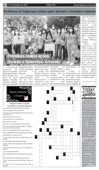Edição 452 Jornal Opção do Noroeste
17 de Setembro de 2021
04
Uma professora de
creche observava as
crianças de sua turma
d e s e n h a n d o .
O c a s i o n a l m e n t e
passeava pela sala para
ver os trabalhos de cada
criança. Quando chegou
perto de uma menina que
t r a b a l h a v a
intensamente, perguntou
o que desenhava. A
menina respondeu: -
'Estou desenhando
Deus.' A professora
parou e disse: -'Mas
ninguém sabe como é
Deus.' Sem piscar e sem
levantar os olhos de seu
desenho, a menina
respondeu: - 'Saberão
dentro de um minuto'.
Uma professora de
escola bíblica estava
discutindo os dez
mandamentos com seus
pupilos de 5 e 6 anos.
Depois de explicar o
mandamento de 'honrar
pai e mãe', perguntou: -
'Tem algum
mandamento que nos
ensine como tratar os
nossos irmãos e irmãs?'
Um menino, o mais
velho de sua família,
respondeu: - 'Não
matarás.'
Prefeitura de Itaperuna realiza ações durante o Setembro Amarelo
Complete a Palavra Cruzada
respondendo as Seguintes Questões
A Prefeitura de
Itaperuna, RJ,
através da Secretaria
Municipal de Saúde,
tem realizado uma
série de ações
durante o Setembro
Amarelo - campanha
de conscientização
da população sobre o
suicídio, geralmente
associado à
depressão.
A campanha
“SetembroAmarelo,
seja um elo!”
realizada no Centro
de Saúde Dr. Raul
Travassos (CSRT),
segue a todo vapor.
De acordo com
Bárbara Gonçalves
Luquetti, assistente
social do
HumanizaSUS e
responsável pelo
projeto, ações de
prevenção ao
suicídio, fomento e
estimulação da saúde
mental, além de
trabalho de
conscientização e
valorização da vida,
vem sendo
desenvolvidos pelos
profissionais do
setor.
“Todos os
colaboradores que
atuam nesse serviço
de saúde estão
envolvidos nas ações
contínuas durante o
mês de setembro. O
Centro de Saúde Dr.
Raul Travassos
oferece à população,
através do SUS,
consulta com
médico psiquiatra e
psicólogos, sendo o
responsável técnico
específico para essas
ações, o psicólogo
Dr. Jacques”,
comenta Bárbara
Luquetti.
Além dos
profissionais do
CSRT, a equipe do
Centro de Atenção
P s i c o s s o c i a l
I n f a n t o j u v e n i l
(CAPSi) promoveu
uma passeata no
centro da cidade
para chamar a
atenção de todos
para o tema. Entre as
ações, o grupo
colocou balões
amarelos e deixaram
mensagens de apoio
no jardim central.
Fonte: Prefeitura de Itaperuna
 