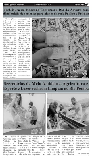 Edição 453
24 de Setembro de 2021
Jornal Opção do Noroeste 03
Prefeitura de Itaocara Comemora Dia da Árvore com
distribuição de sementes para alunos da rede Pública e Privada
Como ação de
e d u c a ç ã o
ambiental, a
Prefeitura de
Itaocara, por meio
da Secretaria de
Meio Ambiente de
Itaocara (SEMAI),
distribuiu mais de
300 kits de
sementes de
espécies nativas
com tutoriais de
plantios a
estudantes da rede
pública e privada.
Os kits
possuem QR Code
redirecionando o
aluno a um link
que explica o
passo a passo para
germinação de
cada espécie, além
do plantio em local
definitivo. A ideia
é mostrar a
evolução de uma
árvore, a partir da
germinação da
semente, mas
também somar
com a arborização
municipal (não
apenas na cidade).
A atividade é
uma das ações
desenvolvidas para
o Dia da Árvore.
Com apoio da
P r e f e i t u r a ,
i n i c i a t i v a s
p o p u l a r e s
totalizam, apenas
nesta semana, 90
árvores plantadas.
Nesta terça-feira
(21), uma tenda
montada no
Calçadão também
r e a l i z a r á
distribuição de
mudas frutíferas e
troca de óleo usado
em suculenta.
Fonte: Prefeitura de Itaocara
Secretarias de Meio Ambiente, Agricultura e
Esporte e Lazer realizam Limpeza no Rio Pomba
O Poder
Público de Santo
Antônio de
P á d u a ,
r e p r e s e n t a d o
pelas Secretarias
Municipais de
Meio Ambiente,
de Agricultura e
de Esporte e Lazer
participou no
último sábado, da
Oitava Limpeza
do Rio Pomba.
E v e n t o
organizado pelos
Grupos de
v o l u n t á r i o s
“Amigos do Rio
Pomba” e
“Amigos da
Bairro Tavares” é
uma iniciativa
popular com apoio
de órgãos
municipais e
empresas da
cidade e tem por
objetivo manter
vivo o Rio Pomba,
nosso cartão
postal natural.
Durante a
a t i v i d a d e ,
i n f e l i z m e n t e
muito lixo foi
tirado das
margens e do
fundo do rio. Na
sequência, as
S e c r e t a r i a s
fizeram a soltura
de alevinos para
repovoamento do
Rio Pomba,
também foram
doadas mudas de
plantas, doadas
pela Secretaria de
Agricultura, aos
participantes do
evento.
Fonte: Prefeitura de Pádua
 