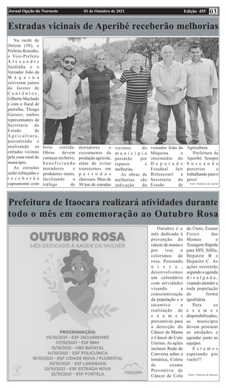 Edição 455
01 de Outubro de 2021
Jornal Opção do Noroeste 03
Estradas vicinais de Aperibé receberão melhorias
Na tarde de
Ontem (30), o
Prefeito Roninho,
o Vice-Prefeito
A l e x a n d r e
Sardinha e o
Vereador João da
M á q u i n a
estiveram juntos
do Gestor de
C o n v ê n i o s ,
Gilberto Machado
e com o fiscal de
patrulha, Thiago
Garnier, ambos
representantes da
Secretaria do
Estado de
A g r i c u l t u r a ,
percorrendo e
analisando as
estradas vicinais
pela zona rural do
município.
As estradas
serão reforçadas e
r e c e b e r ã o
capeamento com
brita corrida.
Obras devem
começar em breve,
b e n e f i c i a n d o
moradores e
produtores rurais,
facilitando o
tráfego de
moradores e
escoamento da
produção agrícola,
além de evitar
transtornos em
p e r í o d o s
chuvosos. Mais de
50 km de estradas
vicinais do
m u n i c í p i o
passarão por
reparos e
melhorias.
As obras de
melhorias são
indicação do
vereador João da
Máquina e
intermédio do
D e p u t a d o
Estadual Jair
Bittencourt à
Secretaria do
Estado de
Agricultura.
Prefeitura de
Aperibé: Sempre
b u s c a n d o
parcerias e
trabalhando para o
povo!
Fonte: Prefeitura de Aperibé
Prefeitura de Itaocara realizará atividades durante
todo o mês em comemoração ao Outubro Rosa
Outubro é o
mês dedicado à
prevenção do
câncer de mama e
por isso o
colorimos de
rosa. Pensando
n i s s o ,
desenvolvemos
um calendário
com atividades
visando a
conscientização
da população e o
incentivo a
realização de
e x a m e s
preventivos para
a detecção do
Câncer de Mama
e Câncer de Colo
Uterino.As ações
incluem Roda de
Conversa sobre a
temática, Coleta
de exame
Preventivo de
Câncer de Colo
do Útero, Exame
Físico das
Mamas e
Testagem Rápida
para HIV, Sífilis,
Hepatite B e
Hepatite C. As
ações ocorrerão
segundo a agenda
d i v u l g a d a ,
visando atender a
toda população
de forma
igualitária.
Para os
e x a m e s
disponibilizados,
as munícipes
devem procurar
as unidades e
agendar junto as
equipes.
E s t a m o s
esperando por
vocês!!!
Fonte: Prefeitura de Itaocara
 
