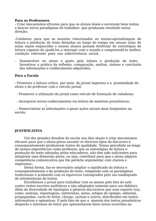 Para os Professores
- Criar mecanismos eficazes para que os alunos leiam e escrevam bons textos
e buscar novos paradigmas de trabalhos que produzam resultado nessa
direção;
-Colaborar para que as mazelas relacionadas ao ensino-aprendizagem da
leitura e produção de texto deixadas ao longo do tempo em nossas salas de
aulas sejam esquecidas e nossos alunos possam desfrutar de estratégias de
leitura capazes de ajudá-los a interagir com o mundo e compreendê-lo melhor,
condição relevante para sua sobrevivência social; .
− Desenvolver no aluno o gosto pela leitura e produção de texto.
Incentivar a prática da reflexão, comparação, análise, síntese e conclusão
das informações e conhecimento adquiridos;
Para a Escola
- Promover a leitura crítica por meio do jornal impresso e a proximidade do
aluno e do professor com o veículo jornal;
- Promover a utilização do jornal como veículo de formação de cidadania;
- Incorporar novos conhecimentos via leitura de matérias jornalísticas;
;
- Democratizar as informações e gerar ações sociais mais freqüentes na
escola;
JUSTIFICATIVA
Um dos grandes desafios da escola nos dias atuais é criar mecanismos
eficazes para que o aluno possa assumir os diversos tipos de discursos e
consequentemente produzirem textos de qualidade. Temos percebido ao longo
de nossas experiências como professor, que as estratégias de leitura e
produção de texto adotadas pelos educadores, não têm sido suficientes para
atingirem uma dimensão plena, ou seja, contribuir para que o aluno adquira
competência comunicativa que lhe permita argumentar com clareza e
segurança.,
Dessa forma, faz-se necessário ampliar o significado da leitura e
conseqüentemente o da produção de texto, rompendo com os paradigmas
tradicionais e acabando com os equívocos consagrados pelo uso inadequado
de interpretação de textos.
Escolhemos o jornal para trabalhar com os alunos pelo fato de nele
conter textos escritos autênticos e não adaptados somente para uso didático.
Além da diversidade de tipologias e gêneros discursivos que esse suporte traz,
como: notícias, reportagens, entrevistas, notas, artigos de opinião, editorial,
propagandas, carta do leitor, charge, cartum e outros, distribuídos em textos
informativos e opinativos. E pelo fato de que a maioria dos textos jornalísticos
desperta o interesse do leitor por apresentarem fatos novos ocorridos na
 