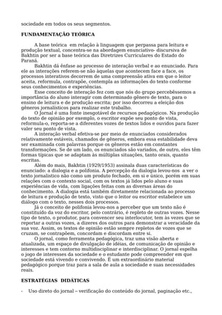 sociedade em todos os seus segmentos.
FUNDAMENTAÇÃO TEÓRICA
A base teórica em relação à linguagem que perpassa para leitura e
produção textual, concentra-se na abordagem enunciativo- discursiva de
Bakhtin por ser a base teórica das Diretrizes Curriculares do Estado do
Paraná.
Bakhtin dá ênfase ao processo de interação verbal e ao enunciado. Para
ele as interações referem-se não àquelas que acontecem face a face, os
processos interativos decorrem de uma compreensão ativa em que o leitor
aceita, reformula, contrapõe, contempla as informações do texto conforme
seus conhecimentos e experiências.
Esse conceito de interação fez com que nós do grupo percebêssemos a
importância do aluno interagir com determinado gênero de texto, para o
ensino de leitura e de produção escrita; por isso decorreu a eleição dos
gêneros jornalísticos para realizar este trabalho.
O Jornal é uma fonte inesgotável de recursos pedagógicos. Na produção
do texto de opinião por exemplo, o escritor expõe seu ponto de vista,
reformula-o, reporta-se a diferentes vozes de textos lidos e ouvidos para fazer
valer seu ponto de vista.
A interação verbal efetiva-se por meio de enunciados considerados
relativamente estáveis, chamados de gêneros, embora essa estabilidade deva
ser examinada com palavras porque os gêneros estão em constantes
transformações. Se de um lado, os enunciados são variados, de outro, eles têm
formas típicas que se adaptam às múltiplas situações, tanto orais, quanto
escritas.
Além do mais, Bakhtin (1929/1953) assinala duas características do
enunciado: a dialogia e a polifonia. A percepção da dialogia levou-nos a ver o
texto jornalistico não como um produto fechado, em si e único, porém em suas
relações com o contexto social, com os textos já lidos pelo aluno e suas
experiências de vida, com ligações feitas com as diversas áreas do
conhecimento. A dialogia está também diretamente relacionada ao processo
de leitura e produção de texto, visto que o leitor ou escritor estabelece um
diálogo com o texto, nesses dois processos.
Já o conceito de polifonia levou-nos a perceber que um texto não é
constituído da voz do escritor, pelo contrário, é repleto de outras vozes. Nesse
tipo de texto, o produtor, para convencer seu interlocutor, tem às vezes que se
reportar a outras vozes, a dizeres dos outros para demonstrar a veracidade da
sua voz. Assim, os textos de opinião estão sempre repletos de vozes que se
cruzam, se contrapõem, concordam e discordam entre si.
O jornal, como ferramenta pedagógica, traz uma visão aberta e
atualizada, um espaço de divulgação de idéias, de comunicação de opinião e
interesses e tem contorno multidisciplinar e interdisciplinar. O jornal espelha
o jogo de interesses da sociedade e o estudante pode compreender em que
sociedade está vivendo e convivendo. É um extraordinário material
pedagógico porque traz para a sala de aula a sociedade e suas necessidades
reais.
ESTRATÉGIAS DIDÁTICAS
- Uso direto do jornal – verificação do conteúdo do jornal, paginação etc.,
 