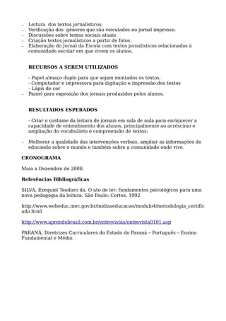 − Leitura dos textos jornalísticos;
− Verificação dos gêneros que são veiculados no jornal impresso.
− Discussões sobre temas sociais atuais
− Criação textos jornalísticos a partir de fotos.
− Elaboração do Jornal da Escola com textos jornalísticos relacionados à
comunidade escolar em que vivem os alunos.
RECURSOS A SEREM UTILIZADOS
- Papel almaço duplo para que sejam montados os textos.
- Computador e impressora para digitação e impressão dos textos
- Lápis de cor
− Painel para exposição dos jornais produzidos pelos alunos.
RESULTADOS ESPERADOS
- Criar o costume da leitura de jornais em sala de aula para enriquecer a
capacidade de entendimento dos alunos, principalmente ao acréscimo e
ampliação do vocabulário e compreensão de textos;
− Melhorar a qualidade das intervenções verbais, ampliar as informações do
educando sobre o mundo e também sobre a comunidade onde vive.
CRONOGRAMA
Maio a Dezembro de 2008.
Referências Bibliográficas
SILVA, Ezequiel Teodoro da. O ato de ler: fundamentos psicológicos para uma
nova pedagogia da leitura. São Paulo: Cortez, 1992
http://www.webeduc.mec.gov.br/midiaseducacao/modulo4/metodologia_certific
ado.html
http://www.aprendebrasil.com.br/entrevistas/entrevista0101.asp
PARANÁ, Diretrizes Curriculares do Estado do Paraná – Português – Ensino
Fundamental e Médio.
 