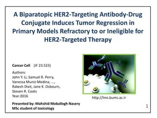 A Biparatopic HER2-Targeting Antibody-Drug
Conjugate Induces Tumor Regression in
Primary Models Refractory to or Ineligible for
HER2-Targeted Therapy
Cancer Cell (IF 23.523)
Authors:
John Y. Li, Samuel R. Perry,
Vanessa Muniz-Medina, ...,
Rakesh Dixit, Jane K. Osbourn,
Steven R. Coats
Year:2016
Presented by: Mahshid Moballegh Nasery
MSc student of toxicology 1
http://lms.bums.ac.ir
 
