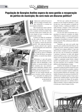 10
á alguns anos o pórtico de acesso ao
centro da cidade de Senador Geor-
gino Avelino/RN, se encontra em
uma situação de abandono.
	 Não é de agora que vemos o descaso
com o pórtico do município. Uma obra que
já foi o complexo turístico da cidade é hoje
uma obra comum, pouco visitada, pois, com
a real situação em que se encontra, mau
pode receber visitantes.
	 O pórtico da cidade foi considerado
um dos cartões postais do município,
diariamente, era visto por centenas
de visitantes e turistas que passavam
pela RN – 002, sendo que muitas des-
tas pessoas paravam para registrar
uma bela fotografia como memória da
visita à cidade.
	 Com isso, o pórtico de GeorginoAve-
lino, uma obra no valor de 130.000.00
(Cento e Trinta Mil Reais), uma galeria
ao ar público, se encontra hoje abando-
nada.
	 Infelizmente, é o que está aconte-
cendo com uma das principais obras do
município, além de abandonada, a obra
do pórtico, se encontra também de uma
forma sucateada, pois, suas estruturas,
estão muito danificadas, podendo causar
a qualquer momento para as pessoas que
por ali passam uma situação de risco.
Mesmo, em uma situação delicada, em
que se encontra o pórtico, muitas pes-
soas, e pescadores da cidade por ali
passam, mesmo sabendo do peri-
go que passam na-
quele momento.
H
População de Georgino Avelino espera da nova gestão a recuperação
do pórtico do município; Ou será mais um discurso político?
	 Há Anos que o pórtico do município se
encontra em uma situação de abandono, e o pior
de tudo isso, é que entra gestão e sai gestão em
Georgino Avelino, e nenhuma providência é to-
mada referente à situação. É triste vermos uma
obra de grande importância para o turismo da ci-
dade se acabando aos poucos.
	 No dia 20 de abril do decorrente ano, o
presidente da câmara de vereadores da cidade,
Valdir Patrício, requereu através de requerimento
a interdição do pórtico, e a colocação de placas
sinalizadoras de proibição de acesso a parte ex-
terna da passarela. Mas, nenhuma providência foi
tomada, referente.
	 Esperamos que nesta nova gestão algo
seja feito, pois a prefeita eleita Stela Sena em seu
projeto de governo, prometeu recuperar, ampliar
e construir novos espaços públicos. O que será
difícil, devido o momento em que o Brasil passa
por esta crise, mas, foi promessa de campanha,
e promessa é promessa, ou então serão apenas
discursos políticos, já que a nossa classe política,
muitas vezes seus discursos não saem do papel, e
a cidade e a população sempre ficarão a esperar
gestões e mais gestões passar, e o pouco que tem
em nosso município vem se acabando, e verbas
públicas serão desperdiçadas ao tempo.
	 O pórtico do município de Georgino foi
construído na gestão do prefeito Gonçalo de Assis
Bezerra, e antes do final de seu mandato, o pórtico
já se encontrava sucateado. O pórtico também foi
uma das grandes polêmicas do município, o que
também não passou de promessa do prefeito Ed-
val Bezerra em recuperar o pórtico. Já que o povo
esperam uma “mudança radical” no governo Stela
Sena, ou até mesmo um milagre em sua gestão,
aguardamos ansiosos para ver o elefante verde se
erguer novamente, e trazer as melhores fotos para
os turistas que visitam Georgino Avelino.
 