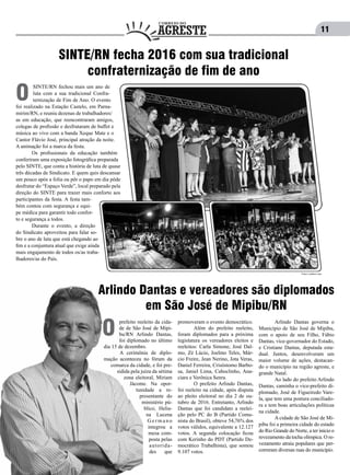 11
SINTE/RN fecha 2016 com sua tradicional
confraternização de fim de ano
SINTE/RN fechou mais um ano de
luta com a sua tradicional Confra-
ternização de Fim de Ano. O evento
foi realizado na Estação Castelo, em Parna-
mirim/RN, e reuniu dezenas de trabalhadores/
as em educação, que reencontraram amigos,
colegas de profissão e desfrutaram de buffet e
música ao vivo com a banda Xeque Mate e o
Cantor Flávio José, principal atração da noite.
A animação foi a marca da festa.
	 Os profissionais da educação também
conferiram uma exposição fotográfica preparada
pelo SINTE, que conta a história de luta de quase
três décadas de Sindicato. E quem quis descansar
um pouco após a folia ou pôr o papo em dia pôde
desfrutar do “Espaço Verde”, local preparado pela
direção do SINTE para trazer mais conforto aos
participantes da festa. A festa tam-
bém contou com segurança e equi-
pe médica para garantir todo confor-
to e segurança a todos.
	 Durante o evento, a direção
do Sindicato aproveitou para falar so-
bre o ano de luta que está chegando ao
fim e a conjuntura atual que exige ainda
mais engajamento de todos os/as traba-
lhadores/as do País.
O
Fotos: Lenilton Lima
Arlindo Dantas e vereadores são diplomados
em São José de Mipibu/RN
prefeito reeleito da cida-
de de São José de Mipi-
bu/RN Arlindo Dantas,
foi diplomado no último
dia 15 de dezembro.
	 A cerimônia de diplo-
mação aconteceu no fórum da
comarca da cidade, e foi pre-
sidida pela juíza da sétima
zona eleitoral, Miriam
Jácome. Na opor-
tunidade a re-
presentante do
ministério pú-
blico, Helia-
na Lucena
G e r m a n o
integrou a
mesa com-
posta pelas
autorida-
des que
O
promoveram o evento democrático.
	 Além do prefeito reeleito,
foram diplomados para a próxima
legislatura os vereadores eleitos e
reeleitos: Carla Simone, José Dal-
mo, Zé Lúcio, Joelmo Teles, Már-
cio Freire, Jean Nerino, Jota Veras,
Daniel Ferreira, Crisóstomo Barbo-
sa, Janiel Lima, Caboclinho, Ana-
ciara e Verônica Senra.
	 O prefeito Arlindo Dantas,
foi reeleito na cidade, após disputa
ao pleito eleitoral no dia 2 de ou-
tubro de 2016. Entretanto, Arlindo
Dantas que foi candidato a reelei-
ção pelo PC do B (Partido Comu-
nista do Brasil), obteve 54,76% dos
votos válidos, equivalente a 12.127
votos. A segunda colocação ficou
com Kerinho do PDT (Partido De-
mocrático Trabalhista), que somou
9.107 votos.
	 Arlindo Dantas governa o
Município de São José de Mipibu,
com o apoio de seu Filho, Fábio
Dantas, vice-governador do Estado,
e Cristiane Dantas, deputada esta-
dual. Juntos, desenvolveram um
maior volume de ações, destacan-
do o município na região agreste, e
grande Natal.
	 Ao lado do prefeito Arlindo
Dantas, caminha o vice-prefeito di-
plomado, José de Figueiredo Vare-
la, que tem uma postura conciliado-
ra e tem boas articulações políticas
na cidade.
	 A cidade de São José de Mi-
pibu foi a primeira cidade do estado
do Rio Grande do Norte, a ter início o
revezamento da tocha olímpica. O re-
vezamento atraiu populares que per-
correram diversas ruas do município.
 