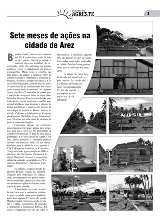 3
ráulio Cunha, durante seu mandato
em 2013, construiu o posto de saú-
de de Urucará, distrito da cidade, e
realizou diversos trabalhos de re-
cuperação, entre elas, reformas em prédios
públicos, como a manutenção do ginásio
poliesportivo Mário Lins, a reforma nas
três praças da cidade, e ampliou parte do
cemitério público. Reformou a estrutura do
hospital, realizou a compra de lençóis, e 30
colchões hospitalares, além da troca de todos
os aparelhos de ar condicionado por outros
com sistema mais econômico. Na Semana
Santa, distribuiu 7 toneladas de peixes para
a população, recuperou todos os poços tubu-
lares dos distritos, Comprou notebooks para
todas as secretarias municipais, instalou uma
central telefônica para diminuir o número de
linhas telefônicas. Comprou um terreno de
um campo de futebol no Dendê, distrito da
cidade. Colocou a iluminação no Conjunto
dos Pássaros. Na Saúde, deixou funcionando
com 50 ultras por mês, além de serviços de
parto e pequenas cirurgias.
	 Conseguiu através de convênios,
uma máquina retro escavadeira, dois veícu-
los, uma Van e um Uno. No aniversário da
cidade proporcionou 10 dias de festa para a
população, e a Festa Junina da cidade. Com
isso, ainda destacou o cemitério público
durante seu mandato, onde, foi um marco
histórico para a cidade de Arez, quando a
EBCT (Empresa Brasileira de Correios e
Telégrafos) com a participação do IPHAN
(Instituto do Patrimônio Histórico e Ar-
tístico Nacional), fizeram o lançamento
oficial de emissão especial do selo “Ce-
mitérios Brasileiros - Patrimônio Cul-
tural”.
	 No entanto, a administração do
prefeito Bráulio Cunha, foi bastante
elogiada pela população da cidade,
onde desempenhou um grande traba-
lho no município, apesar das dificulda-
des enfrentadas pelas prefeituras muni-
cipais durante período.
	 A população arezense, acredi-
ta que essa seja a verdadeira mudan-
ça para a cidade neste novo mandato,
pois, com apenas 07 meses de gestão
Bráulio Cunha conseguiu ainda recupe-
rar a cidade, construindo 59 moradias
e ampliando a iluminação Pública. Re-
alizou o pagamento em dia de todos os
B
Sete meses de ações na
cidade de Arez
funcionários, e inclusive, pagando
50% do décimo no mês de junho.
Com todas essas ações realizadas
na cidade, Bráulio Cunha ganhou
ainda mais a confiança dos muní-
cipes.
	 A cidade de Arez fica
localizada no litoral sul, re-
gião agreste do estado do
Rio Grande do Norte, dis-
tante aproximadamente
58 km da capital, e
sua população esti-
ma-se em 14.176
habitantes.
Fotos:Arquivo
 