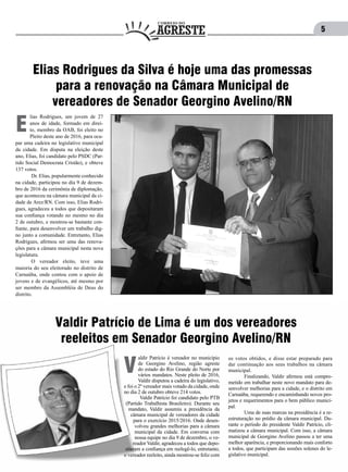 5
lias Rodrigues, um jovem de 27
anos de idade, formado em direi-
to, membro da OAB, foi eleito no
Pleito deste ano de 2016, para ocu-
par uma cadeira no legislativo municipal
da cidade. Em disputa na eleição deste
ano, Elias, foi candidato pelo PSDC (Par-
tido Social Democrata Cristão), e obteve
137 votos.
	 Dr. Elias, popularmente conhecido
na cidade, participou no dia 9 de dezem-
bro de 2016 da cerimônia de diplomação,
que aconteceu na câmara municipal da ci-
dade de Arez/RN. Com isso, Elias Rodri-
gues, agradeceu a todos que depositaram
sua confiança votando no mesmo no dia
2 de outubro, e mostrou-se bastante con-
fiante, para desenvolver um trabalho dig-
no junto a comunidade. Entretanto, Elias
Rodrigues, afirmou ser uma das renova-
ções para a câmara municipal nesta nova
legislatura.
	 O vereador eleito, teve uma
maioria do seu eleitorado no distrito de
Carnaúba, onde contou com o apoio de
jovens e de evangélicos, até mesmo por
ser membro da Assembléia de Deus do
distrito.
E
Elias Rodrigues da Silva é hoje uma das promessas
para a renovação na Câmara Municipal de
vereadores de Senador Georgino Avelino/RN
aldir Patrício é vereador no município
de Georgino Avelino, região agreste
do estado do Rio Grande do Norte por
vários mandatos. Neste pleito de 2016,
Valdir disputou a cadeira do legislativo,
e foi o 2º vereador mais votado da cidade, onde
no dia 2 de outubro obteve 214 votos.
	 Valdir Patrício foi candidato pelo PTB
(Partido Trabalhista Brasileiro). Durante seu
mandato, Valdir assumiu a presidência da
câmara municipal de vereadores da cidade
para o exercício 2015/2016. Onde desen-
volveu grandes melhorias para a câmara
municipal da cidade. Em conversa com
nossa equipe no dia 9 de dezembro, o ve-
reador Valdir, agradeceu a todos que depo-
sitaram a confiança em reelegê-lo, entretanto,
o vereador reeleito, ainda mostrou-se feliz com
V
os votos obtidos, e disse estar preparado para
dar continuação aos seus trabalhos na câmara
municipal.
	 Finalizando, Valdir afirmou está compro-
metido em trabalhar neste novo mandato para de-
senvolver melhorias para a cidade, e o distrito em
Carnaúba, requerendo e encaminhando novos pro-
jetos e requerimentos para o bem público munici-
pal.
	 Uma de suas marcas na presidência é a re-
estruturação no prédio da câmara municipal. Du-
rante o período do presidente Valdir Patrício, cli-
matizou a câmara municipal. Com isso, a câmara
municipal de Georgino Avelino passou a ter uma
melhor aparência, e proporcionando mais conforto
a todos, que participam das sessões solenes do le-
gislativo municipal.
Valdir Patrício de Lima é um dos vereadores
reeleitos em Senador Georgino Avelino/RN
 