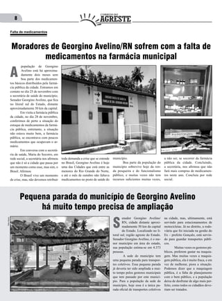 8
população de Georgino
Avelino está há aproxima-
damente dois meses sem
boa parte dos medicamen-
tos básicos distribuídos pela farmá-
cia pública da cidade. Entramos em
contato no dia 25 de novembro com
a secretária de saúde do município;
Senador Georgino Avelino, que fica
no litoral sul do Estado, distante
aproximadamente 50 km da capital.
	 Em visita a farmácia pública
da cidade, no dia 28 de novembro,
conferimos de perto a situação do
estoque de medicamentos da farmá-
cia pública, entretanto, a situação
não estava muito bem, a farmácia
pública, se encontrava com poucos
medicamentos que ocupavam o ar-
mário.
	 Em conversa com a secretá-
ria de saúde, Maria do Socorro, em
rede social, a secretária nos afirmou
que não é só a cidade que passa por
um momento como esse, mas sim, o
Brasil. Afirmou
	 O Brasil vive um momento
de crise, mas, não devemos retribuir
A
toda demanda a crise que se estende
no Brasil, Georgino Avelino é hoje
uma das Cidades que está entre as
menores do Rio Grande do Norte,
e até o mês de outubro não faltava
medicamentos no posto de saúde do
município.
	 Boa parte da população do
município sobrevive hoje da ren-
da pesqueira e do funcionalismo
público, e muitas vezes não tem
recursos suficientes muitas vezes,
a não ser, se socorrer da farmácia
pública da cidade. Concluindo,
a secretária, nos afirmou que não
fará mais compras de medicamen-
tos neste ano. Concluiu por rede
social.
Moradores de Georgino Avelino/RN sofrem com a falta de
medicamentos na farmácia municipal
Falta de medicamentos
Pequena parada do município de Georgino Avelino
há muito tempo precisa de ampliação
enador Georgino Avelino/
RN, cidade distante aproxi-
madamente 50 km da capital
do Estado. Localizado no li-
toral sul; região agreste do Estado.
Senador Georgino Avelino, é o me-
nor município em área do estado,
sua população estima-se em 4.373
pessoas.
	 A sede do município tem
uma pequena parada para transpor-
tes coletivos. Essa pequena parada
já deveria ter sido ampliada a mui-
to tempo pelos gestores municipais
que tem passado por este municí-
pio. Para a população da sede do
município, hoje essa é a única pa-
rada oficial de transportes coletivos
S
na cidade, mas, ultimamente, está
servindo para estacionamentos de
motocicletas. Já no distrito, a rodo-
viária que foi iniciada na gestão do
Ex – prefeito Gonçalo, está servin-
do para guardar transportes públi-
cos.
	 Muitas vezes os gestores pú-
blicos, preferem gastar na maquia-
gem. Mas muitas vezes a maquia-
gem pública, ela é muito fraca, e em
vez de melhorar, piora a situação.
Podemos dizer que a maquiagem
pública, é a falta de planejamento
com o bem público, e a população
deixa de desfrutar de algo mais per-
feito, como todos os cidadãos deve-
riam ser tratados.
Fotos:Arquivo
 