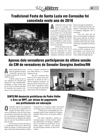 9
tradicional Festa de Santa
Luzia em Carnaúba, dis-
trito de Senador Georgino
Avelino/RN, teria tudo para aconte-
cer no último dia 17 de Dezembro
de 2016, mas, segundo informações
repassadas a redação do Correio
do Agreste, é que após uma denún-
cia encaminhada ao corpo de bom-
beiros, a tradicional Festa de Santa
Luzia foi cancelada.
	 A Festa de Santa Luzia, que
é tradição no distrito, neste ano de
2016, foi organizada por comer-
ciantes da comunidade, e pequenos
vendedores ambulantes, além tam-
A
Tradicional Festa de Santa Luzia em Carnaúba foi
cancelada neste ano de 2016
bém de um grupo de apoiadores.
Com o cancelamento da festa, ven-
dedores e comerciantes do distrito,
se mostraram indignados com o
acontecido.
	 Com isto, neste ano de
2016, as comemorações a padroeira
Santa Luzia, padroeira do distrito,
Carnaúba, foram apenas com come-
morações Cristãs, entre elas, missas
e procissões, destinadas aos fiéis da
cidade.
	 A tradicional Festa de Santa
Luzia, em 2015, aconteceu em 12
de dezembro. Com diversas atra-
ções, a festa reuniu pessoas de di-
versas cidades da região agreste.
Apenas dois vereadores participaram da última sessão
da CM de vereadores de Senador Georgino Avelino/RN
câmara municipal de verea-
dores de Senador Georgino
Avelino/RN, encerrou suas
atividades no último dia 14 de de-
zembro de 2016.
	 A última sessão do ano na
casa legislativa foi marcada pela
ausência de 7 dos 9 parlamentares.
Entretanto, a última sessão deste
ano de 2016 na câmara municipal,
foi encerrada com somente a pre-
sença de dois parlamentares, den-
A
tre eles; o vereador e presidente da
casa Valdir Patrício, e o vereador
Valdemar Cerilo.
	 Dos nove vereadores deste
pleito de 2016, apenas quatro per-
manecerão no período de 2017 a
2020 no legislativo municipal. Na
disputa ao pleito eleitoral em outu-
bro de 2016, a bancada da câmara,
teve uma renovação de aproximada-
mente mais de 50% do legislativo.
SINTE/RN denúncia prefeituras de Pedro Velho
e Arez ao MPF, por atraso de pagamento
aos profissionais em educação
Sinte/RN regional de Canguareta-
ma denunciou as prefeituras mu-
nicipais de Pedro Velho e Arez. O
motivo da denúncia, é que há vários meses,
as prefeituras municipais das ambas cida-
de, vem atrasando o pagamento de salários
dos profissionais em educação das cidades,
uma vez que não há justificativa plausível
para tal atraso.
	 Em conversa ao Correio do Agreste,
a coordenadora Telma Alves, afirmou que
diante da situação, o cenário tornou-se pior
após a derrota dos atuais prefeitos no pleito
O
eleitoral/2016. O sindicado sempre tenta buscar
um diálogo junto ao executivo, mas, sem êxito.
	 A denúncia foi encaminhada pela coor-
denadora geral do Sinte regional de Canguare-
tama/RN, Telma Alves, ao ministério público
federal.
	 Em Pedro Velho/RN o prefeito do
município pagou o décimo terceiro salário
dos profissionais em educação, pagando o
mês de novembro aos professores. Já aos
demais, pagou o décimo e não afirmou
previsão de pagar referente ao mês de No-
vembro.
 