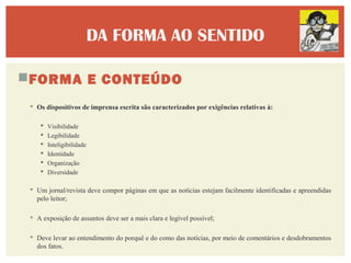 DA FORMA AO SENTIDO

FORMA E CONTEÚDO
  Os dispositivos de imprensa escrita são caracterizados por exigências relativas à:

       Visibilidade
       Legibilidade
       Inteligibilidade
       Identidade
       Organização
       Diversidade

  Um jornal/revista deve compor páginas em que as notícias estejam facilmente identificadas e apreendidas
   pelo leitor;

  A exposição de assuntos deve ser a mais clara e legível possível;

  Deve levar ao entendimento do porquê e do como das notícias, por meio de comentários e desdobramentos
   dos fatos.
 
