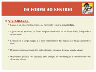 DA FORMA AO SENTIDO

 Visibilidade
  Ligada a um importante princípio de percepção visual: a simplicidade.

  Aquilo que se apresenta de forma simples é mais fácil de ser identificado, imaginado e
   memorizado.

  É tendência a simplificação e o bom ordenamento das páginas no design jornalístico
   atual;

  Diferentes recursos visuais têm sido utilizados para criar áreas de atração visual;

  Os projetos gráficos têm dedicado mais atenção às coordenações e subordinações dos
   elementos visuais.
 