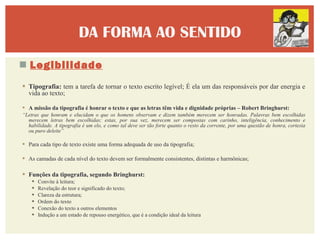 DA FORMA AO SENTIDO
 Legibilidade
 Tipografia: tem a tarefa de tornar o texto escrito legível; É ela um das responsáveis por dar energia e
  vida ao texto;

 A missão da tipografia é honrar o texto e que as letras têm vida e dignidade próprias – Robert Bringhurst:
“Letras que honram e elucidam o que os homens observam e dizem também merecem ser honradas. Palavras bem escolhidas
  merecem letras bem escolhidas; estas, por sua vez, merecem ser compostas com carinho, inteligência, conhecimento e
  habilidade. A tipografia é um elo, e como tal deve ser tão forte quanto o resto da corrente, por uma questão de honra, cortesia
  ou puro deleite”

 Para cada tipo de texto existe uma forma adequada de uso da tipografia;

 As camadas de cada nível do texto devem ser formalmente consistentes, distintas e harmônicas;

 Funções da tipografia, segundo Bringhurst:
       Convite à leitura;
       Revelação do teor e significado do texto;
       Clareza da estrutura;
       Ordem do texto
       Conexão do texto a outros elementos
       Indução a um estado de repouso energético, que é a condição ideal da leitura
 