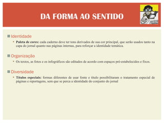 DA FORMA AO SENTIDO

 Identidade
   Paleta de cores: cada caderno deve ter tons derivados de sua cor principal, que serão usados tanto na
    capa do jornal quanto nas páginas internas, para reforçar a identidade temática.


 Organização
   Os textos, as fotos e os infográficos são editados de acordo com espaços pré-estabelecidos e fixos.


 Diversidade
   Títulos especiais: formas diferentes de usar fonte e título possibilitaram o tratamento especial de
    páginas e reportagens, sem que se perca a identidade do conjunto do jornal
 