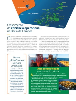 Alta produtividade
nos poços do pré-sal
Novas
plataformas
iniciam
produção
As plataformas P-58 e P-62
iniciaram operação nos dias
17 de março e 12 de maio,
respectivamente. Ambas são
do tipo FPSO (que produzem,
armazenam e transferem
petróleo) e têm capacidade
para processar diariamente até
180 mil barris de petróleo e
6 milhões/m³ de gás natural.
A P-58 está localizada no
complexo denominado Parque
das Baleias, na Bacia de
Campos, e a P-62 no campo de
Roncador, na mesma bacia.
Aprodução no pré-sal vem apresentando recordes sucessivos. O último,
alcançado no dia 11 de maio, superou o patamar de 470 mil barris de
petróleo por dia (bpd) nos campos das bacias de Santos e Campos.
A produtividade média por poço na Bacia de San-
tos alcançou 28 mil barris bpd, um aumento de quase
30% em comparação com fevereiro de 2013. O primeiro
poço interligado através de uma Boia de Sustentação
de Riser (BSR), tecnologia inovadora, instalada no
FPSO Cidade de São Paulo, no campo de Sapinhoá,
vem apresentando desempenho acima da média e
mantém-se como o melhor poço produtor do país, com
produção de aproximadamente 36 mil bpd. BSR
Crescimento
da eficiência operacional
na Bacia de Campos
—
O
Programa de Aumento da Eficiência Operacional (PRO-
EF) continua apresentando resultados muito positivos.
Em abril, a Unidade de Operações da Bacia de Campos
(UO-BC) alcançou 81% de eficiência, o maior índice dos últimos
46 meses, demonstrando a consistência das ações implementa-
das para a recuperação desta importante área. Já a Unidade de
Operações do Rio de Janeiro (UO-RIO), que gerencia as plata-
formas com maior capacidade de produção, apresentou o mais
alto índice de eficiência operacional dos últimos três anos, com
96% em março.
Uma consequência importante deste aumento de eficiência foi
o ganho de produção: 25 mil barris de petróleo por dia (bpd) em
2012, 63 mil bpd em 2013 e 58 mil bpd no 1º trimestre de 2014.
O PROEF foi criado em maio de 2012 como um dos programas
estruturantes do Plano de Negócios e Gestão 2014-2018 com o obje-
tivo de recuperar a eficiência operacional da UO-BC, que apresen-
tava tendência de queda desde 2009. Em 2013, passou a contem-
plar a UO-RIO, a fim de minimizar os riscos de perdas de eficiência
nos sistemas mais recentes. O programa agora está sendo am-
pliado para a Unidade de Operações no Espírito Santo (UO-ES).
Campos
produtores
Macaé
RIO DE JANEIRO
BACIA DE CAMPOS
 