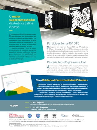 Parceria tecnológica com a Fiat
Assinamos com a Fiat Automóveis, no Rio de Janeiro, memorando de
entendimento para colaboração em projetos de Pesquisa e Desen-
volvimento. Serão realizados estudos de viabilidade técnico-econômica
com foco em veículos mais eficientes e com menor emissão de poluentes.
Participação na 45ª OTC
Participamos em maio, em Houston/EUA, da 45ª edição da
Offshore Technology Conference (OTC), o maior evento do mundo
dedicado à área de exploração e produção de petróleo no mar. Na
ocasião, apresentamos trabalhos e estudos desenvolvidos para a
melhoria do gerenciamento de campos na costa brasileira, com foco
na eficiência, no aumento da produtividade e na redução de custos.
InformativopublicadopelaGerênciaExecutivadeRelacionamentocomInvestidoresdaPetrobras•Gerenteexecutivo:TheodoreHelms•Jornalistaresponsável:OrlandoGonçalvesJr.
MTb-MA993•Colaboração:IzabelRamos,FernandaBianchini,DanielaUltra,JoséRobertoDarbillyeLuanBarbosa (estagiário)• Projetográficoediagramação:EstúdioMatiz.
Atendimento ao Acionista:
Av. República do Chile, 65/Sala 1002 – Centro •Rio de Janeiro – RJ – Brasil •CEP 20031-912
Telefones: 0800 282 1540 e (21) 3224-1540 •Fax: (21) 2262-3678 •E-mail: acionistas@petrobras.com.br •Site: www.petrobras.com.br/ri
Batizado como Grifo04 esse supercompu-
tador é formado por 544 servidores, que
somam 40 terabytes de memória RAM, com
desempenho 23 mil vezes superior ao de um
computador pessoal de última geração. Está
localizado no Rio de Janeiro, no nosso Centro
Integrado de Processamento de Dados.
Com essa capacidade e o uso de progra-
mas específicos, ele pode gerar mais de seis
trilhões de amostras sísmicas por segundo.
Essas informações são importantes para
identificar locais com alto potencial para pro-
dução de petróleo e gás.
O maior
supercomputador
da América Latina
é nosso
—
Novo Relatório de Sustentabilidade Petrobras
D
ivulgamos, em maio, o Relatório de Sustentabilidade 2013 (disponível em:
www.petrobras.com.br/rs2013). A publicação é produzida anualmente e
fornece informações sobre a nossa atuação corporativa, desempenho opera-
cional, práticas trabalhistas e meio ambiente, dentre outros temas.
O relatório é orientado pela ISO 26000 e segue a versão mais atual das
diretrizes da Global Reporting Initiative (GRI), principal iniciativa mundial na
definição de parâmetros para publicações dessa natureza.
>>>> 	 22 e 23 de julho
	 Encontro Nacional de Relações com Investidores, em São Paulo, Brasil
>>>> 	 21, 22 e 23 de agosto
	 The Money Show, em São Francisco, EUA
AGENDA
 