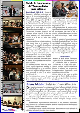Modelo de financiamento
de TVs comunitárias
causa polêmica
Agência Senado (18/11/2013) - O modelo de
financiamento e as dificuldades financeiras pelas quais
passam as TVs comunitárias causaram polêmica na
audiência pública realizada pela Comissão de Direitos
Humanos (CDH) nesta segunda-feira (18/12). A
exemplo do que acontece hoje, a proibição de veiculação
de publicidade comercial e de venda de horários está
mantida para as emissoras comunitárias quando elas
migrarem para o sistema digital, o que gerou
questionamentos de participantes da reunião.
O secretário-geral da Associação Brasileira de Canais
Comunitários (ABCCOM) é um dos que não veem
problema de pequenas e micro empresas apoiarem as
emissoras, a fim de que elas sejam viáveis
economicamente.
– Vivemos no capitalismo, por mais que muitos queiram
outros sistemas. Temos que ter mecanismos de
financiamento. Por que uma padaria não pode dizer que
apoia uma TV comunitária? A padaria não vai para a
Rede Globo ou Bandeirantes. Ou seja, pequenas e micro
empresas estão proibidas de fazer anúncio no meio
televisivo no Brasil porque custa muito caro – opinou.
O presidente da Empresa Brasil de Comunicação (EBC),
Nelson Breve, mostrou-se contrário à ideia. Ele lambrou
que a proibição da publicidade comercial está prevista
em lei e serve inclusive para diferenciar a comunicação
pública da comercial.
– Se não diferenciarmos uma coisa da outra, vamos
continuar aplicando o mesmo modelo de negócios em
duas coisas diferentes. Acho que isso está errado. Temos
que tomar muito cuidado com a publicidade comercial –
avisou, acrescentando que muitas TVs que se dizem
comunitárias não o são.
Além disso, ressaltou, estimular o consumo não é papel
de uma emissora pública, cuja tarefa é prestar serviços e
difundir cultura, educação e cidadania.

Nelson Breve prometeu apoio da EBC às TVs Comunitárias

– Prefiro falar francamente. E quem me conhece sabe
disso. Se a maioria tem posição diferente, vamos mudar
a lei. A lei está aí, pode ser mudada e depende do
Congresso Nacional – disse.
Ainda segundo o dirigente da EBC, se as comunidades se
organizarem e se mobilizarem pela comunicação pública
elas vão compreender que se trata de algo tão
importante quanto a saúde e a educação e ficará mais
fácil defender mais recursos para o setor no orçamento
público.
O diretor da Secretaria de Comunicação Eletrônica do
Ministério das Comunicações, Octávio Pieranti afirmou
que o modelo de financiamento existente hoje no país
não é o ideal, mas o possível. E mudanças envolvem a
participação da sociedade e do Congresso Nacional.
– É possível avançar? É, mas depende de um diálogo que
vai além do Ministério das Comunicações, que envolve
toda a sociedade e o Congresso Nacional – disse.
Canal comunitário
A audiência da Comissão de Direitos Humanos desta
segunda-feira (18) foi presidida pela senadora Ana
Rita (PT-ES) e tratou da inserção das TVs Comunitárias
no modelo digital que está sendo adotado no país.
No âmbito da televisão digital, foi criado o Canal da
Cidadania, que terá quatro faixas de conteúdo: uma
destinada aos municípios, uma aos estados e duas às
associações comunitárias municipais.
Até junho do ano que vem, somente os municípios
podem pedir ao Ministério das Comunicações uma
outorga do canal. a partir de então, os estados passam a
ter preferência.

Ministério do Trabalho | Tecnologia Social e Economias Solidária e Criativa

P

Pág. 4

ara debater temas tão novos, o Fórum recebeu o secretário Nacional de Economia Solidária do Ministério do
Trabalho, Paul Singer, e o professor da Universidade de Brasília e coordenador do Observatório pela Tecnologia
Social da América Latina, Ricardo Neder. Os dois condenaram o monopólio por poucas famílias da comunicação
nacional e internacional. Os dois outros convidados justificaram ausência – secretário de Audiovisual, Mário
Borgneth, e de Economia Criativa, Marcos Carvalho -, ambos do Ministério da Cultura.
Paul Singer abriu as portas do Ministério do Trabalho para futuras parcerias com as TVs Comunitárias e a
Abccom por entender que o setor fortalece o a democracia comunitária, onde imperam os princípios da economia
solidária.
Já o professor Neder, elogiou o conhecimento técnico-científico dos canais comunitários e defendeu radical
aliança sócio-técnica com as comunidades, com os grupos de jovens, de mulheres, de artistas, de lideranças sindicais,
de pesquisadores e de produtores independentes.
Para os dois palestrantes, as tecnologias sociais são capazes de formatar uma nova maneira de produção e de
trabalho, uma revolução social, com a ajuda das TVs Comunitárias.

 