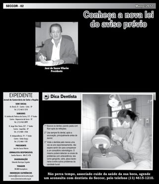 SECCOR - 02                                                                                                                                              Março | 2012


  Palavra do Presidente                                                                            Conheça a nova lei
   Saudações comerciá-
rios e comerciárias! Quero
aproveitar este canal direto
                                                                                                    do aviso prévio
com a categoria para agra-                                                                          O aviso prévio nada mais é do         pelo empregador no ato da rescisão
                                                                                                 que um aviso que o empregado ou          de contrato.
decer a votação expressiva                                                                       empregador dá a outra parte para que        Atualmente, com a nova lei em vigor,
que conseguimos na elei-                                                                         ela se prepare para o fim do contrato    para os empregados que possuem um
ção sindical ocorrida no                                                                         de trabalho.                             ano de empresa, o aviso prévio continua
mês de fevereiro, quando                                                                            A nova lei (12506/2011) foi sancio-   sendo de 30 dias. Com dois anos, seu
vocês mais uma vez de-                                                                           nada no dia 11 de outubro de 2011 e      aviso prévio será de 33 dias, sendo 30
mostraram total aprovação                                                                        altera o aviso prévio de 30 dias para    dias trabalhados e 03 indenizados. Se
                                                                                                 até 90 dias em caso de demissão sem      contar com 03 anos de empresa, o aviso
ao trabalho desenvolvido                                                                         justa causa.                             prévio será na ordem de 36 dias, sendo
dentro do SECCOR em                                                                                 Até antes da mudança da Lei,          30 dias trabalhados e 06 indenizados
favor da nossa classe tra-                                                                       quando o empregado era demitido          e assim sucessivamente, até o limite
balhadora. Reafirmo aqui o                                                                       sem justa causa - independente do        de máximo de 60 dias além dos 30 já
compromisso de continuar                                                                         tempo de serviço - ele tinha o direito   garantidos. Para ter direito aos 90 dias
lutando para manter seus direi-                                                                  ao aviso prévio de 30 dias, que po-      de aviso prévio o empregado deverá ter
                                                     Grande abraço e mais uma vez                deria ser cumprido trabalhado (com       laborado pelo menos 21 anos na mesma
tos e para trazer mais benefícios                                                                a redução de 2h diárias ou sete dias     empresa: 3 dias x 20 anos = 60 dias +
para vocês.                                        muito obrigado!
                                                                                                 desses 30 dias, para que ele buscasse    30 dias (já garantidos como mínimo no
                                                                                                 novo emprego) ou indenizado, pago        primeiro ano) = 90 dias.


       EXPEDIENTE                                          Dica Dentista
Jornal do Comerciário de Cotia e Região
                                                       A higiene bucal é fundamental para man-
                 SEDE SOCIAL                       ter a saúde dos dentes e gengivas. A falta
        Av. Brasil, 21 - Centro - Cotia - SP       de higiene e de cuidados essenciais com a
               Tel.: (11) 4615-1210                limpeza dos dentes e de toda a cavidade
                   SUBSEDES                        bucal é a principal responsável por doenças
 R. Antônio M. Pedroso de Castro, 177 - 3º Andar   como periodontais e cáries. Para contribuir
        Centro - Itapecerica da Serra - SP         com a melhoria da higiene bucal, deixamos
                                                   algumas dicas para você comerciário.
               Tel.: (11) 4165-3099
      R. Jorge Vitor Vieira, 257 - 1º Andar         1° Escove os dentes usando pasta com
             Centro - Juquitiba - SP                   flúor após às refeições;
              Tel.: (11) 4681- 3166                 2° Use sempre fio dental, após a
        R. Independência, 19 - 1º Andar                escovação, principalmente antes de
              Centro - Embu-Guaçu                      dormir;
              Tel.: (11) 4661-1181                  3° Visite o dentista pelo menos uma
                 PRESIDENTE                            vez ao ano espontaneamente, não
              José de Souza Vilarim                    espere sentir dor para comparecer
                                                       a um consultório odontológico. O
       JORNALISTA RESPONSÁVEL                          mesmo poderá detectar os sinais de
         Sandra Navarro - Mtb 31.478                   problemas com antecedência, tais
              DIAGRAMAÇÃO                              como gengivite, cárie, placa bacte-
           Eduardo Henrique Caçador                    riana e entre outros problemas da
                                                       cavidade bucal.
                  TIRAGEM
               20.000 Exemplares
        ENDEREÇOS ELETRÔNICOS
      sindicato@comerciarioscotia.org.br
                                                      Não perca tempo, associado cuide da saúde da sua boca, agende
         www.comerciarioscotia.org.br               um aconsulta com dentista do Seccor, pelo telefone (11) 4615-1210.
 