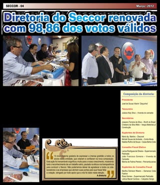 SECCOR - 04                                                                                                                                                   Março | 2012



Diretoria do Seccor renovada
com 98,86 dos votos válidos




    O ano de 2012 começou de forma              da renovada diretoria do SECCOR, em seu         Cotia. O início das obras do Clube de Campo
marcante para o SECCOR, com a reelei-           discurso, fez questão de valorizar a unidade    da categoria no município também será uma       Composição da diretoria:
ção do presidente José de Sousa Vilarim,        e a efetiva participação das mulheres na        das suas prioridades, afirmou.
”Zequinha”, que ao lado de sua renovada         nova diretoria, já que dos treze diretores,         Participaram da eleição sindical, os di-   Presidente
diretoria conquistou 98,86% dos votos va-       oito são mulheres.                              rigentes comerciários Ruy Queiroz Amorim       José de Sousa Vilarim ”Zequinha”
lidos no pleito eleitoral realizado no dia 16       Ainda durante suas falas, Motta elogiou     (presidente do Sincomerciários Sorocaba);
de fevereiro, na sede do sindicato.             a gestão de Zequinha. “Você é um sindi-         José Carlos Ap. Pelegrini (presidente          Tesoureira
    Para presidir a mesa apuradora, esteve      calista detentor da confiança da categoria,     do Sincomerciários Matão); Maria Nilda
                                                                                                                                               Juliana Kely Silva – Vivenda do camarão
presente Luiz Carlos Motta, presidente da       como demonstra esta expressiva votação.         Santana (presidente do Sindicato dos Em-
Federação dos Empregados no Comércio            Conte sempre com o apoio e reconheci-           pregados no Comércio de Camaçari – BA);
                                                                                                                                               Secretários
do Estado de São Paulo – Fecomerciários,        mento da Federação”.                            Avelino Garcia Filho (diretor Sindicato dos
que após anunciar a expressiva votação              O presidente reeleito, Zequinha, além de    Empregados no Comércio de São Paulo);          Joseano Ferreira da Silva – Wurth do Brasil
                                                agradecer o apoio e a confiança da categoria,   Jair Francisco Mafra (presidente do Sin-       Cristiano da Silva Melo – Vespa Materiais p/
                                                disse que entre seus principais atos ao ser     comerciários Mogi das Cruzes). Também          Construção
                                                reempossado, será propor ao prefeito muni-      esteve presente, o vereador Rogério
                                                cipal um projeto de lei para regulamentar o     Franco (PMDB), representando o Poder           Suplentes da Diretoria
                                                trabalho dos comerciários aos domingos, em      Legislativo de Cotia.                          Mario Ap. Martins – Discovel
                                                                                                                                               Micheli Sousa de Andrade – Corita Moda
                                                                                                                                               Naelize Rufino de Souza – Casas Bahia Cotia

                                                                                                                                               Conselho Fiscal Efetivo
                                                                                                                                               Lenice Rodrigues de Oliveira – Supermercado
                                                                                                                                               Pedrosão
                                                              “A nova diretoria gostaria de expressar a imensa gratidão a todos os             João Francisco Someira – Vivenda do
                                                              sócios desta entidade, que votaram e confiaram na nova composição.               Camarão
                                                     Esta ação foi inenarrável e significou muito para o nosso crescimento, mostrando          Marina de Fatima Pereira – Pernambucanas
                                                     todo o reconhecimento de um trabalho sério, pautado na ética e na transparência
                                                     para conduzir o Seccor. Não poderíamos deixar de agradecer a todos os cola-               Suplentes do Conselho Fiscal
                                                     boradores e as empresas que abriram suas portas para que fosse feita                      Marilha Dolnisck Ribeiro – Demanos Cotia
                                                     a votação. obrigado por todo apoio que a nós foi dado nesta eleição.                      Fashon
                                                                                                                   A diretoria                 Rosa Gomes – Supermercado Pedrosão
                                                                                                                                               Leticia Maciel Cardoso – Calçados Sergio
 