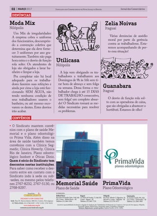 FILIADO À CSP-CONLUTAS
Sede: Rua Dr. Barros Júnior, 408/412, Centro, Nova Iguaçu
- RJ TELS./FAX: (21) 2768-9297 / 2767-5130 / 2767-8232
www.sindconir.org.br
comunicacao@sindconir.org.br
BelfordRoxo
RuaJoãoFernandesNeto,1166,Sala
201,Centro-BelfordRoxo–RJ
Telefone:(21)2663-1904
Itaguaí
Av.PaulodeFrontin,72,Sala202,
Centro-Itaguaí–RJ
Telefone:(21)2687-7729
Nilópolis
RuaProf.AlfredoG.Filgueiras,18,
Sala407A,Centro-Nilópolis–RJ
Telefone:(21)2791-9271
Queimados
Av.IrmãosGuinle,901,Sala
212,Centro-Queimados–RJ
Telefone:(21)2665-3093
SUBSEDES:
Jornal de responsabilidade da diretoria colegiada do Sindicato dos Trabalhadores Profissionais no Comércio e Serviços de Nova Iguaçu, Nilópolis,
Paracambi, Itaguaí, Belford Roxo, Queimados, Japeri, Seropédica e Mesquita;
Redação, diagramação e projeto gráfico: Raphael Botelho (MTB: 35898).
Jornal dos ComerciáriosJornal dos Comerciários02 Sindicato dos Comerciários de Nova Iguaçu e RegiãoMARÇO 2017
DENÚNCIAS
CONVÊNIOS
Moda Mix
Nilópolis
Um Mix de irregularidades:
A empresa cobra o uniforme
dos funcionários, descumprin-
do a convenção coletiva que
determina que ela deve forne-
cer 3 uniformes por ano gra-
tuitamente.Também não paga
hora extra e o desvio de função
rola solto: Os atendentes de
loja são obrigados a lavar ba-
nheiro e limpar a loja.
Pra completar não há local
adequado para os trabalha-
dores fazerem suas refeições e
ainda por cima a loja está fun-
cionando SEM ÁGUA, não
tendo nenhuma condição de
seus trabalhadores usarem o
banheiro, ou até mesmo esco-
varem os dentes. Estes desvios
irão acabar.
Utilicasa
Nilópolis
A loja vem obrigando os tra-
balhadores a trabalharem aos
Domingos de 9h às 16h sem ti-
rar hora de almoço e sem folga
na semana. Dessa forma o tra-
balhador chega à até 15 DIAS
DE TRABALHO consecutivo,
sem folga! um completo absur-
do! O Sindicato tomará as me-
didas necessárias para resolver
os problemas.
Zelia Noivas
Itaguaí
Várias denúncias de assédio
moral por parte da gerência
contra as trabalhadoras. Esta-
remos acompanhando de per-
to essa situação!
Guanabara
Itaguaí
O desvio de função rola sol-
to com as operadoras de caixa,
que são obrigadas a abastecer o
hortifruti.Estamos de olho!
• O Sindicato mantem convê-
nios com o plano de saúde Me-
morial e o plano odontológi-
co Prima Vida. Além disso na
área de saúde também temos
convênios com a Clínica Seg-
medic, Clínica Hoverly, Clínica
Rio de Janeiro, Plano odonto-
lógico Isodont e Óticas Diniz.
Quem é sócio do Sindicato tem
descontos nestas instituições.
Para saber como receber o des-
conto entre em contato com o
Sindicato indo à sede ou sub-
-sedes, ou mesmo pelos telefo-
nes 2767-8232, 2767-5130, ou
2768-9297.
Memorial Saúde
Plano de Saúde
PrimaVida
Plano Odontológico
 