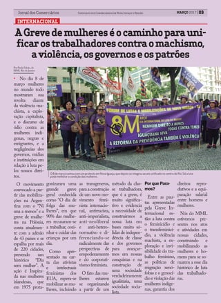 03Jornal dos Comerciários Sindicato dos Comerciários de Nova Iguaçu e Região 03Jornal dos Comerciários Sindicato dos Comerciários de Nova Iguaçu e Região
INTERNACIONAL
MARÇO 2017
• No dia 8 de
março mulheres
no mundo todo
mostraram sua
revolta diante
da violência ma-
chista, a explo-
ração capitalista,
e o discurso de
ódio contra as
mulheres indí-
genas, negras e
emigrantes, e a
negligências dos
governos, mídias
e instituições em
relação à luta pe-
los nossos direi-
tos.
O movimento
convocado a par-
tir das mobiliza-
ções na Argen-
tina com o “Ni
una a menos”e a
greve de mulhe-
res na Polônia,
conta atualmen-
te com a adesão
de 43 países e se
espalha por mais
de 220 cidades,
prevendo um
histórico “Dia
sem mulher”. A
ação é Inspira-
da nas mulheres
islandesas, que
em 1975 prota-
gonizaram uma
grande greve
geral conhecida
como “O dia de
folga das mu-
lheres”, em que
90% das mulhe-
res recusaram-se
a trabalhar, cozi-
nhar e cuidar das
crianças por um
dia.
Como apre-
sentado na car-
ta das ativistas
e intelectuais
feministas dos
EUA, espera-se
mobilizar as mu-
lheres, incluindo
as transgeneros,
paraaconstrução
de um novo mo-
vimento femi-
nista internacio-
nal, antirracista,
anti-imperialista,
anti-neoliberal
e anti-hetero-
normativo e di-
ferenciando-se
radicalmente das
perspectivas de
empoderamento
e do corporati-
vismo feminista.
O fato das mu-
lheres estarem
se organizando
a partir de um
método da clas-
se trabalhadora,
que é a greve, é
muito significa-
tivo e evidencia
a necessidade de
construirmos a
nossa luta em
bases muito só-
lidas de indepen-
dência de classe
e dos governos
para avançar-
mos em nossas
conquistas e na
construção de
uma sociedade
verdadeiramente
igualitária, uma
sociedade socia-
lista.
PorquePara-
mos?
Entre as pau-
tas apresentadas
pela Greve In-
ternacional es-
tão: a luta contra
o feminicídio e
o transfeminicí-
dio, a violência
machista, a ex-
ploração e invi-
sibilidade do tra-
balho feminino,
as politicas de
migração xenó-
fobas e o genocí-
dio e violação das
mulheres indíge-
nas, garantia dos
direitos repro-
dutivos e a equi-
paração salarial
entre homens e
mulheres.
Nós do MML
estivemos pre-
sentes nos atos
e atividades em
nossas cidades,
construindo e
mobilizando as
mulheres e ho-
mens para se so-
marem a esse dia
histórico de luta
das trabalhado-
ras.
AGrevedemulhereséocaminhoparauni-
ficarostrabalhadorescontraomachismo,
aviolência,osgovernoseospatrões
O 8 de março contou com um protesto em Nova Iguaçu, que depois se integrou ao ato uniﬁcado no centro do Rio: Só a luta
pode melhorar a condição das mulheres.
Por Paula Falcão, do
MML Rio de Janeiro
 