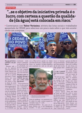 Jornal dos Comerciários Sindicato dos Comerciários de Nova Iguaçu e RegiãoJornal dos Comerciários Sindicato dos Comerciários de Nova Iguaçu e Região MARÇO 2017 05
ENTREVISTA
“...seoobjetivodainiciativaprivadaéo
lucro,comcertezaaquestãodaqualida-
de(daágua)estácolocadaemrisco.”
Foto:DivulgaçãoAgênciaBrasil.
Por que privatizar a
CEDAE é um pro-
blema?
“Primeiro pelo o
que ela representa
para o povo do nosso
estado. Sabendo que
a água é um bem que
sem ele as pessoas
não vivem,(...) trans-
formar isso numa
mercadoria signi-
fica colocar o lucro
na frente do social.
A CEDAE (...), é a
únicaempresaquefi-
cou no Rio de Janei-
ro. Esse mesmo pro-
cesso de privatização
se deu na década de
90,naépocadeFHC
e Marcelo Alencar,
aqui no Rio, que fo-
ram dois colaborado-
res do neoliberalismo
no Brasil. Você pode
ver que aqui todas as
estatais foram embo-
ra. A CEDAE num
movimento muito
intenso e participati-
vo,ela por pouco não
foi privatizada, mas
foi com muita luta...
Foi com ocupação
dos meios de produ-
ção,eessacoisatoda.”
Privatizar pode en-
tão fazer com que a
CEDAE não cum-
pra o dever social
queelatem?
“Principalmente
isso. A outra questão
que é importante é
que se o objetivo da
iniciativa privada é o
lucro, com certeza a
questão da qualida-
de está colocada em
risco. E a água sem
essa qualidade, ela
começa a perder, do
ponto de vista do tra-
tamento, diminuin-
do a quantidade de
produtos químicos
pra obter mais lu-
cro. (...) Para você ter
uma ideia ela de certa
forma vai transferir
para a população um
monte de problemas
de ordem da saúde
vinculados à água. O
pessoal vai começar a
gastar dinheiro com
remédio!... A outra
questão em relação
à saúde é que,segun-
do dados estatísticos,
cada um real gasto
em saneamento eco-
nomiza-se quatro em
saúde.
Do ponto de vis-
ta dos trabalhadores
com certeza eles vão
trocar os funcioná-
rios por terceirizados,
quer dizer, precariza-
ção da mão de obra.
Inibe qualquer direi-
to.“
E o que é possível
fazer nesse momen-
to?
“Eu acho que agen-
te não pode se dar
por vencido. O go-
verno do Rio de Ja-
neiro, encaminhou
esse projeto de trans-
formar a CEDAE
numa moeda de tro-
ca,segundo eles,com
o governo federal,
pra passar pra mão
da iniciativa privada,
dizendoquecomisso
pagaria os servidores
públicos que estão
com salários atrasa-
dos,etc.Mas ela sen-
do passada por R$
3,4 bilhões não ga-
rante 3 meses de pa-
gamento da folha do
servidorpublico,quer
dizer, você só adiaria,
de certa forma, um
problema que já está
acontecendo. Exis-
tem outras formas.
A primeira é acabar
com um monte de
incentivos desme-
didos às empresas,
a várias empresas.
Depois seria cobrar
as dividas que várias
empresas do Rio de
Janeiro têm com o
estado.Isso resolveria
o problema...
Temos que tentar
por todos os meios
possíveis. Inclusive
se somar aos esforços
dos trabalhadores da
empresa que na mi-
nha opinião de certa
forma ficaram um
pouco isoladas nessa
luta que é de interes-
se geral.”
ValterVeríssimoéativistadaslutassociaise
trabalhadoraposentadodaCEDAE.
• Conversamos com Valter Veríssimo, ativista das lutas sociais e trabalhador
aposentado da CEDAE para sabermos um pouco mais sobre o que vem aconte-
cendo com a empresa.
 