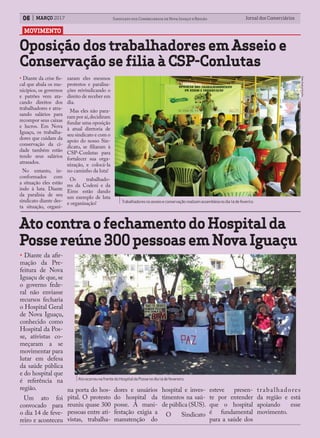 MOVIMENTO
Jornal dos ComerciáriosJornal dos Comerciários06 Sindicato dos Comerciários de Nova Iguaçu e RegiãoMARÇO 2017
Oposição dos trabalhadores em Asseio e
Conservação se filia à CSP-Conlutas
AtocontraofechamentodoHospitalda
Possereúne300pessoasemNovaIguaçu
Trabalhadoresnoasseioeconservaçãorealizamassembleianodia14defeveriro.
AtoocorreunafrentedoHospitaldaPossenodia14defevereiro.
• Diante da crise fis-
cal que abala os mu-
nicípios, os governos
e patrões vem ata-
cando direitos dos
trabalhadores e atra-
sando salários para
recompor seus caixas
e lucros. Em Nova
Iguaçu, os trabalha-
dores que cuidam da
conservação da ci-
dade também estão
tendo seus salários
atrasados.
No entanto, in-
conformados com
a situação eles estão
indo à luta. Diante
da paralisia de seu
sindicato diante des-
ta situação, organi-
zaram eles mesmos
protestos e paralisa-
ções reivindicando o
direito de receber em
dia.
Mas eles não para-
ram por aí,decidiram
fundar uma oposição
à atual diretoria de
seu sindicato e com o
apoio do nosso Sin-
dicato, se filiaram à
CSP-Conlutas para
fortalecer sua orga-
nização, e colocá-la
no caminho da luta!
Os trabalhado-
res da Codeni e da
Eims estão dando
um exemplo de luta
e organização!
• Diante da afir-
mação da Pre-
feitura de Nova
Iguaçu de que, se
o governo fede-
ral não enviasse
recursos fecharia
o Hospital Geral
de Nova Iguaçu,
conhecido como
Hospital da Pos-
se, ativistas co-
meçaram a se
movimentar para
lutar em defesa
da saúde pública
e do hospital que
é referência na
região.
Um ato foi
convocado para
o dia 14 de feve-
reiro e aconteceu
na porta do hos-
pital. O protesto
reuniu quase 300
pessoas entre ati-
vistas, trabalha-
Foto:RaphaelBotelho.
dores e usuários
do hospital da
posse. A mani-
festação exigia a
manutenção do
hospital e inves-
timentos na saú-
de pública (SUS).
O Sindicato
esteve presen-
te por entender
que o hospital
é fundamental
para a saúde dos
trabalhadores
da região e está
apoiando esse
movimento.
 