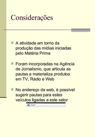 Considerações A atividade em torno da produção das mídias iniciadas pelo Matéria Prima Foram incorporadas na Agência de Jornalismo, que articula as pautas e materializa produtos em TV, Rádio e Web No endereço da web, é possível sugerir pautas para estes veículos ligadas a este setor 