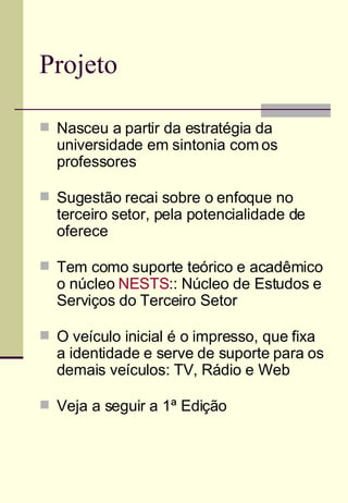 Projeto Nasceu a partir da estratégia da universidade em sintonia com os professores Sugestão recai sobre o enfoque no terceiro setor, pela potencialidade de oferece Tem como suporte teórico e acadêmico o núcleo  NESTS :: Núcleo de Estudos e Serviços do Terceiro Setor O veículo inicial é o impresso, que fixa a identidade e serve de suporte para os demais veículos: TV, Rádio e Web Veja a seguir a 1ª Edição 