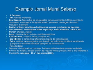 Exemplo Jornal Mural Sabesp   A Empresa   RH:  notícias referentes Seu Espaço:  fatos sobre os empregados como nascimento de filhos, convite de casamento, mensagens de agradecimento, pêsames, mensagem de cunho motivador e receitas  Saúde: artigos, benefícios de alimentos, causas e sintomas de doenças   Seu Interesse: informações sobre segurança, meio ambiente, cultura, etc   Humor:  charges, piadas  Lazer:  dicas de lazer, turismo, eventos esportivos  Classificados:  compra, venda, locação, etc; Expediente:  o nome dos profissionais do pólo de comunicação  Extra:  notícias extras/urgentes que deverão ser colocadas no Mural substituindo qualquer das editorias indicadas pelo pólo de comunicação. Periodicidade: Semanal: de terça-feira a domingo. Todas as editorias devem conter a validade No final da matéria, do lado direito, da seguinte forma: período, mês e ano referente à Publicação.  (exemplo: 09 a 14 de março/2005). 