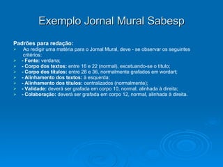 Exemplo Jornal Mural Sabesp Padrões para redação: Ao redigir uma matéria para o Jornal Mural, deve - se observar os seguintes critérios: - Fonte:  verdana; - Corpo dos textos:  entre 16 e 22 (normal), excetuando-se o título; - Corpo dos títulos:  entre 28 e 36, normalmente grafados em wordart; - Alinhamento dos textos:  à esquerda; - Alinhamento dos títulos:  centralizados (normalmente); - Validade:  deverá ser grafada em corpo 10, normal, alinhada à direita; - Colaboração:  deverá ser grafada em corpo 12, normal, alinhada à direita. 