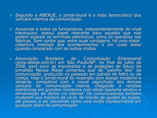 Segundo a ABERJE, o jornal-mural é o mais democrático dos veículos internos de comunicação.  Acessível a todos os funcionários, independentemente do nível hierárquico, possui papel relevante para aqueles que não podem acessar os terminais eletrônicos, como os operários nas fábricas. Sem contar que, entre suas vantagens, há uma maior  cobertura imediata dos acontecimentos a um custo baixo quando comparado com as outras mídias.  Associação Brasileira de Comunicação Empresarial (www.aberje.com.br) em São Paulo/SP, no final de julho de 2008, para ouvir as impressões e as projeções de futuro da jornalista Neusa Ribas comentou que de “patinho feio” da comunicação, produzido no passado em painéis de feltro ou de cortiça, hoje o jornal-mural foi mostrado com design moderno e atraente, compatível com o visual caprichado dos demais veículos de comunicação interna, chegando a versões eletrônicas em grandes monitores com efeito bastante atrativo e alimentação de dados via internet. Os comunicadores também mudaram sua maneira de vê-lo: de híbrido de quadro de avisos, ele passou a ser percebido como uma mídia imprescindível em qualquer plano de comunicação  