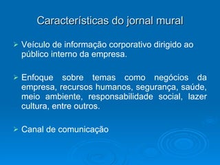 Características do jornal mural Veículo de informação corporativo dirigido ao público interno da empresa. Enfoque sobre temas como negócios da empresa, recursos humanos, segurança, saúde, meio ambiente, responsabilidade social, lazer cultura, entre outros.  Canal de comunicação 