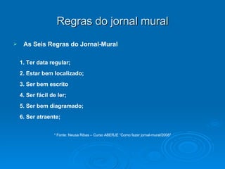 Regras do jornal mural As Seis Regras do Jornal-Mural 1. Ter data regular; 2. Estar bem localizado; 3. Ser bem escrito 4. Ser fácil de ler; 5. Ser bem diagramado; 6. Ser atraente; * Fonte: Neusa Ribas – Curso ABERJE “Como fazer jornal-mural/2008″ 