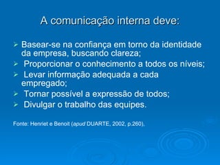 A comunicação interna deve: Basear-se na confiança em torno da identidade da empresa, buscando clareza; Proporcionar o conhecimento a todos os níveis; Levar informação adequada a cada  empregado; Tornar possível a expressão de todos; Divulgar o trabalho das equipes. Fonte: Henriet e Benoit ( apud  DUARTE, 2002, p.260),   