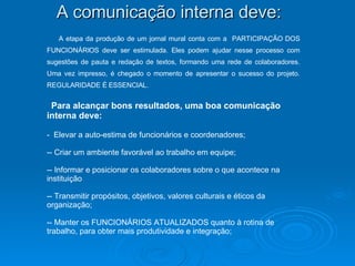 A etapa da produção de um jornal mural conta com a  PARTICIPAÇÃO DOS FUNCIONÁRIOS deve ser estimulada. Eles podem ajudar nesse processo com sugestões de pauta e redação de textos, formando uma rede de colaboradores. Uma vez impresso, é chegado o momento de apresentar o sucesso do projeto. REGULARIDADE É ESSENCIAL.  Para alcançar bons resultados, uma boa comunicação interna deve:  Elevar a auto-estima de funcionários e coordenadores;  - Criar um ambiente favorável ao trabalho em equipe;  - Informar e posicionar os colaboradores sobre o que acontece na instituição - Transmitir propósitos, objetivos, valores culturais e éticos da organização; - Manter os FUNCIONÁRIOS ATUALIZADOS quanto à rotina de trabalho, para obter mais produtividade e integração;  A comunicação interna deve: 