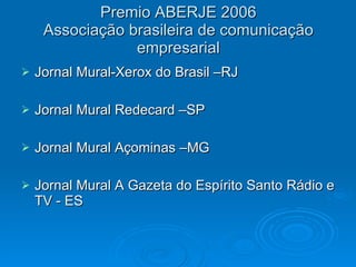 Premio ABERJE 2006 Associação brasileira de comunicação empresarial Jornal Mural-Xerox do Brasil –RJ Jornal Mural Redecard –SP Jornal Mural Açominas –MG Jornal Mural A Gazeta do Espírito Santo Rádio e TV - ES 