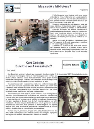 Escola

Mas cadê a biblioteca?
- Felipe Lima
É difícil imaginar como poderia existir uma escola
onde não há livros. Felizmente, em nossa escola temos até uma biblioteca. Mas não é o suficiente apenas
tê-la, precisa estar em condições plenas de uso, o que
não ocorre desde o início deste ano.
Para você que ainda não está sabendo, esse ano
nossa biblioteca foi transferida. Agora ocupa a antiga
sala de música, no final do corredor ao lado do infantil.
Como ela ainda está em reforma, precisamos do
auxílio de todos os alunos para podermos construir um
lugar onde possamos adquirir conhecimento e nos
informar sobre diversos assuntos, como trabalho de
escola ou até mesmo por lazer, lendo um livro de seu
interesse.
Márcia, funcionária do colégio, e Paula Paes, aluna
do 9º e integrante do Grêmio, organizaram a biblioteca
e este processo já está concluído.
A biblioteca já foi boa um dia, e ela pode voltar a
ser. Devemos melhorá-la, o conforto na hora de ler
devia ser maior, um tipo de punição deveria existir para aqueles que não devolvem livros ou os devolvem
danificados.

Kurt Cobain:
Suicídio ou Assassinato?

Cantinho da Fama

- Thaís Almino
Kurt Cobain era um jovem brilhante que nasceu em Aberdeen, no dia 20 de fevereiro de 1967. Desde cedo demonstrava um grande interesse pela música. A maioria das pessoas o conhece por
ele ter fundado a famosa banda chamada Nirvana, com o gênero musical
classificado como grunge. Teve uma vida conturbada e com um trágico final:
sozinho no chão de uma mansão com uma espingarda ao lado.
Há várias teorias sobre essa dolorosa morte, mas existem muitas evidências das quais não foram expostas a todos. Meros detalhes que podem fazer
a diferença entre um astro suicida e um cruel assassino. Podemos ressaltar
que Tom Grant, investigador particular contratado por Courtney Love, nunca
conseguiu provar legalmente a sua teoria: o assassinato.
Mesmo depois da morte de Kurt, Grant continuou suas investigações e
descobriu vários detalhes sobre seus últimos dias, mentiras e fraudes sobre
a morte. Arma sem digitais, uso do cartão de crédito de Kurt após a sua morte, ortografia diferente em sua nota de suicídio, contradições vindas de Courtney Love e pedido de divórcio vindo de Kurt, mesmo depois do seu sofrimento com o divórcio dos pais. Cobain trancado em um quarto com revólver
alegando não ser suicida, mas querendo se manter longe de sua esposa,
além de, uma dose altíssima de heroína que o impossibilitaria de puxar o
gatilho e uma alta dose de tranquilizantes em seu sangue.
Divórcio dos pais, depressão, drogas, fama, amor, Boddah, Frances, Seattle, 1994, Courtney Love, uma nota de suicídio, uma seringa e espingarda
sem digitais, um mistério inacabado: será mesmo um suicídio?

Representação Estudantil Concordiana (REC)

2

 