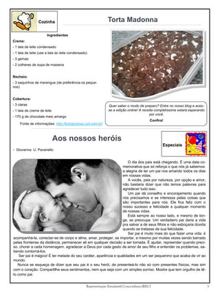 Torta Madonna

Cozinha
Ingredientes
Creme:
- 1 lata de leite condensado
- 1 lata de leite (use a lata do leite condensado)
- 3 gemas
- 2 colheres de sopa de maisena
Recheio:
- 3 saquinhos de merengue (de preferência os pequenos)
Cobertura:
- 3 claras

Quer saber o modo de preparo? Entre no nosso blog e acesse a edição online! A receita completíssima estará esperando
por você.

- 1 lata de creme de leite
- 170 g de chocolate meio amargo
Fonte de informações: http://tudogostoso.uol.com.br/

Confira!

Aos nossos heróis
Especiais
- Giovanna U. Pavanello

O dia dos pais está chegando. É uma data comemorativa que só reforça o que nós já sabemos:
a alegria de ter um pai nos amando todos os dias
em nossas vidas.
A vocês, pais por natureza, por opção e amor,
não bastaria dizer que não temos palavras para
agradecer tudo isso.
Um pai dá conselho e encorajamento quando
nós precisamos e se interessa pelas coisas que
são importantes para nós. Ele fica feliz com o
nosso sucesso e felicidade a qualquer momento
de nossas vidas.
Está sempre ao nosso lado, e mesmo de longe, se preocupa. Um verdadeiro pai daria a vida
pra salvar a de seus filhos e não esboçaria dúvida
quando se tratasse de sua felicidade.
Ser pai é muito mais do que fazer uma vida: é
acompanhá-la, conectar-se de corpo e alma, amar, proteger, se importar, e mesmo por muitas vezes sendo barrado
pelas fronteiras da distância, permanecer ali em qualquer decisão a ser tomada. É ajudar, repreender quando preciso, chorar a cada homenagem, agradecer a Deus por cada gesto de amor de seu filho e entender os problemas, sabendo contorná-los.
Ser pai é mágico! É ter metade do seu caráter, aparência e qualidades em um ser pequenino que acaba de vir ao
mundo.
Nunca se esqueça de dizer que seu pai é o seu herói, de presenteá-lo não só com presentes físicos, mas sim
com o coração. Compartilhe seus sentimentos, nem que seja com um simples sorriso. Mostre que tem orgulho de têlo como pai.
Representação Estudantil Concordiana (REC)

3

 