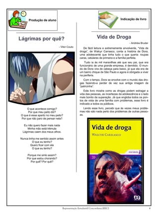 Indicação de livro

Produção de aluno

Lágrimas por quê?

Vida de Droga
- Andréia Bruder

- Vitor Couto

De fácil leitura e extremamente envolvente, “Vida de
droga”, de Walcyr Carrasco, conta a história de Dora,
uma adolescente que tinha tudo o que queria: roupas
caras, celulares de primeira e a família perfeita.
Tudo ia às mil maravilhas até que seu pai, que era
funcionário de uma grande empresa, é demitido. O mundo de Dora vira de cabeça para baixo, já que ela era de
um bairro chique de São Paulo e agora é obrigada a viver
na periferia.
Com o tempo, Dora se envolve com o mundo das drogas fazendo-a perder de vez sua antiga imagem de
“patricinha”.
Este livro mostra como as drogas podem estragar a
vida das pessoas, as incertezas da adolescência e o lado
mais bonito da superação. Já que engloba todos os pontos de vista de uma família com problemas, esse livro é
indicado a todos os públicos.

O que acontece comigo?
Por que meu peito dói?
O que é esse aperto no meu peito?
Por que não paro de pensar nela?

Lendo esse livro, percebi que às vezes meus problemas não são nada perto dos problemas de outras pessoas.

Eu não quero fazer mais nada
Minha mão está trêmula
Lágrimas caem dos meus olhos.
Nunca tinha me sentido assim antes
O que eu tenho?
Quero ficar com ela
O que eu tenho?
Porque me sinto assim?
Por que estou chorando?
Por quê? Por quê?

Representação Estudantil Concordiana (REC)

4

 