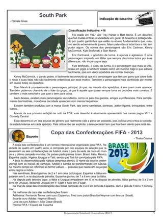 South Park
- Pâmela Alves

Indicação de desenho

Classificação Indicativa: +16
Foi criado em 1997, por Trey Parker e Matt Stone. É um desenho
que faz muitas críticas à sociedade em geral. O desenho é protagonizado por quatro garotinhos que estão no ensino fundamental e que, mesmo sendo extremamente jovens, falam palavrões a toda hora e não tem
pudor algum. Os nomes dos personagens são Eric Cartman, Kenny
McCormick, Kyle Broflovski e Stan Marsh.
Eric Cartmané, o gordinho da turma, é egoísta e agressivo. É uma
personagem inspirada em Hitler que sempre discrimina todos por suas
diferenças, não importa qual seja.
Kyle Broflovski, o judeu da turma, é o personagem que mais se interessa em jogos é também tratado como um menino frágil e que adoece
facilmente, pois em vários episódios ele contrai doenças.
Kenny McCormick, o garoto pobre, é facilmente reconhecido já que é o personagem que tem um gorro que cobre todo
o rosto e suas falas não são facilmente entendidas por esse motivo. Também o personagem mais conhecido por morrer
em quase todos os episódios.
Stan Marsh é provavelmente o personagem principal, já que, na maioria dos episódios, é ele quem mais aparece.
Também podemos chamá-lo de o líder do grupo, já que é aquele que quase sempre toma as decisões mais corretas. É
também o mais sensível e que quer o bem para todos.
Além desses, existem mais personagens secundários, como os pais dos garotos, amigos e professores. Para complemento das histórias, moradores da cidade aparecem com menos frequência.
Existem também produtos com a marca South Park, tais como camisetas, bonecos, action figures, brinquedos, entre
outros.
Apesar de sua primeira exibição ter sido na FOX, este desenho é atualmente apresentado nos canais pagos VH1 e
Comedy Central.
Esse desenho é um dos poucos do gênero que realmente vale a pena ser assistido, pois coloca uma crítica à sociedade estadunidense em cada episódio. Pela crítica não ser explícita, o telespectador tem que ficar bem atento para notá-las.

Esporte

Copa das Confederações FIFA - 2013
- Thalia Cristina

A copa das confederações é um torneio internacional organizado pela FIFA. Realizada de quatro em quatro anos, é composta por oito equipes de seleção que representam as seis confederações de futebol, mais o país da sede da copa do mundo e o último campeão mundial. Os países participantes foram: Brasil, Itália, México,
Espanha Japão, Nigéria, Uruguai e Taiti, sendo que Taiti foi convidado pela FIFA.
A bola foi desenvolvida pela Adidas (empresa alemã). O nome da bola foi desenvolvido com as iniciais de carnaval, futebol e samba se transformando em Cafusa.
Ao mesmo tempo se referindo ao termo Cafuzo — pessoas que nasceram da junção
entre negros e índios.
Nas semifinais, Brasil ganhou de 2 a 1 em cima do Uruguai. Espanha e Itália empataram em 0, e na disputa de pênaltis, Espanha ganhou de 7 a 6 em cima da Itália.
Na disputa pelo terceiro lugar, a Itália e Uruguai empataram em 0, e na disputa de pênaltis, Itália ganhou de 3 a 2 em
cima de Uruguai, deixando Uruguai em 4° lugar e Itália em 3°lugar.
Na final da copa das confederações deu Brasil campeão de 3 a 0 em cima da Espanha, com 2 gols de Fred e 1 do Neymar.
Os melhores da copa das confederações foram:
Artilheiros: Fernando Torres com ouro (Espanha), Fred com prata (Brasil) e Neymar com bronze (Brasil).
Bola de ouro Adidas: Neymar (Brasil)
Luva de ouro Adidas = Julio Cesar (Brasil)
Prêmio FIFA = Equipe da Espanha
Representação Estudantil Concordiana (REC)

5

 