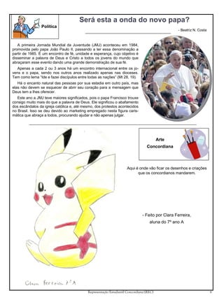 Será esta a onda do novo papa?
Política

- Beatriz N. Costa

A primeira Jornada Mundial da Juventude (JMJ) aconteceu em 1984,
promovida pelo papa João Paulo II, passando a ter essa denominação a
partir de 1985. É um encontro de fé, unidade e esperança, cujo objetivo é
disseminar a palavra de Deus e Cristo a todos os jovens do mundo que
abraçaram esse evento dando uma grande demonstração de sua fé.
Apenas a cada 2 ou 3 anos há um encontro internacional entre os jovens e o papa, sendo nos outros anos realizado apenas nas dioceses.
Tem como lema “Ide e fazei discípulos entre todas as nações” (Mt 28, 19).
Há o encanto natural das pessoas por sua estadia em outro país, mas
elas não devem se esquecer de abrir seu coração para a mensagem que
Deus tem a lhes oferecer.
Este ano a JMJ teve maiores significados, pois o papa Francisco trouxe
consigo muito mais do que a palavra de Deus. Ele significou o abafamento
dos escândalos da igreja católica e, até mesmo, dos protestos acontecidos
no Brasil. Isso se deu devido ao marketing empregado nesta figura carismática que abraça a todos, procurando ajudar e não apenas julgar.

Arte
Concordiana

Aqui é onde vão ficar os desenhos e criações
que os concordianos mandarem.

- Feito por Clara Ferreira,
aluna do 7º ano A

Representação Estudantil Concordiana (REC)

6

 