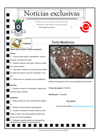 Notícias exclusivas
Assuntos que você só confere aqui na edição online.
Acompanhe, e fique ligado nas próximas edições!
Continuação da receita!

7

Torta Madonna

Cozinha
Agora você irá saber o modo de preparo!
Creme:

1. Levar ao fogo todos os ingredientes, menos a
maisena, mexendo sem parar;

2. Quando começar a dar ponto, misture a maisena, e siga mexendo;

3. Dica dilua a maisena em um pouquinho de leite
frio antes de misturar, para não "embolotar" o creme;

4. Coloque em um recipiente de sua preferência
polvilhar merengue por cima. Leve à geladeira até endurecer.
Recheio:

1. Quebre um pouco os merengues, distribua por

Tempo de preparo: 01h00min.

cima do creme e reserve.
Rendimento: 15 porções.
Cobertura:

1. Bata as claras em neve, até crescerem bastan-

Bom apetite!

te;

2. Misture o creme de leite e siga batendo;

Fonte de informações: http://tudogostoso.uol.com.br/

3. Derreta o chocolate em banho-maria ou microondas e misture nas claras, batendo sempre até
formar um creme homogêneo;

4. Despeje a cobertura sobre os merenguinhos
Se quiser pode enfeitar com granulado ou

Representação Estudantil Concordiana (REC)

7

 