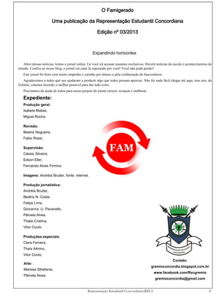 O Famigerado
Uma publicação da Representação Estudantil Concordiana
Edição nº 03/2013

Expandindo horizontes
Além dessas notícias, temos o jornal online. Lá você irá acessar assuntos exclusivos. Haverá notícias da escola e acontecimentos do
mundo. Confira no nosso blog, o jornal vai estar lá esperando por você! Você não pode perder!
Este jornal foi feito com muito empenho e carinho por alunos e pela colaboração de funcionários.
Agradecemos a todos que nos ajudaram a produzir algo que todos possam apreciar. Não foi nada fácil chegar até aqui, mas nós, do
Grêmio, estamos fazendo o melhor possível para dar tudo certo.
Precisamos da ajuda de todos para nosso projeto do jornal crescer, avançar e melhorar.

Expediente:
Produção geral:
Isabela Matias,
Miguel Rocha.
Revisão:
Beatriz Nogueira,
Fabio Rossi.
Supervisão:
Cássio Silveira,
Edson Eller,
Fernando Alves Firmino.
Imagens: Andréia Bruder, fonte: internet.
Produção jornalística:
Andréia Bruder,
Beatriz N. Costa,
Felipe Lima,
Giovanna U. Pavanello,
Pâmela Alves,
Thalia Cristina,
Vitor Couto.
Produções especiais:
Clara Ferreira.
Thaís Almino,
Vitor Couto,
Arte:
Marissa Sthefanie,

Contato:
gremioconcordia.blogspot.com.br
www.facebook.com/Recgremio

Pâmela Alves.

gremioconcordia@gmail.com
Representação Estudantil Concordiana (REC)

8

 
