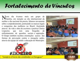 Neste dia tivemos mais um grupo de 
família, em menção ao dia internacional da 
mulher e dia nacional da poesia, falamos novamente 
sobre o empoderamento, pontuando os marcos legais 
e  conquistas  das  mulheres  no  Brasil,  ilustrando 
através  da vida e obra da escritora e poetiza Clarice 
Lispector,  que  tem  uma  biografia  de 
enfrentamento  de  questões  sociais e superação.
O Grupo também recebeu orientações acerca das
formas de prevenção contra o mosquito aedes,
através da equipe de saúde e educação do Município.
15/03
Fortalecimento de Vínculos
“Sempre é hora de combater a Dengue!”
 
