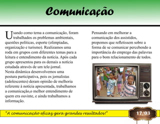 Usando como tema a comunicação, foram
trabalhados os problemas ambientais,
questões políticas, esporte (olimpíadas,
organização e turismo). Realizamos uma
roda em grupos com diferentes temas para a
leitura e entendimento da notícia. Após cada
grupo apresentou para os demais a notícia
estudada através de um tele-jornal.
Nesta dinâmica desenvolvemos uma
postura participativa, pois os jornalistas
(adolescentes) deram opinião de melhoria
referente à notícia apresentada, trabalhamos
a comunicação,o melhor entendimento de
quem era ouvinte, e ainda trabalhamos a
informação.
Pensando em melhorar a
comunicação dos assistidos,
propomos que refletissem sobre a
forma de se comunicar percebendo a
importância do emprego das palavras
para o bom relacionamento de todos.
17/03
Comunicação
“A comunicação eficaz gera grandes resultados!”
 