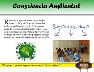 22/03
Realizamos a palestra com os assistidos
novos do Projeto Turma do Sítio sobre
os Recursos Sustentáveis do Projeto como
parte do processo de integração. Todos foram
conscientizados da importância da preservação
do meio ambiente e de como pequenas atitudes
contribuem para melhoria da qualidade de vida.
Consciencia Ambiental
“Pequenos gestos fazem um mundo Sustentável!”
 