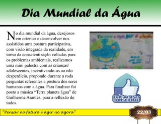 No dia mundial da água, desejosos
em orientar e desenvolver nos
assistidos uma postura participativa,
com visão integrada da realidade, em
torno da conscientização voltadas para
os problemas ambientais, realizamos
uma mini palestra com as crianças/
adolescentes, incentivando-os ao não
desperdício, propondo durante a roda
perguntas referentes a postura dos seres
humanos com a água. Para finalizar foi
posto a música “Terra planeta água” de
Guilherme Arantes, para a reflexão de
todos.
22/03
Dia Mundial da Água
“Pensar no futuro é agir no agora”
 